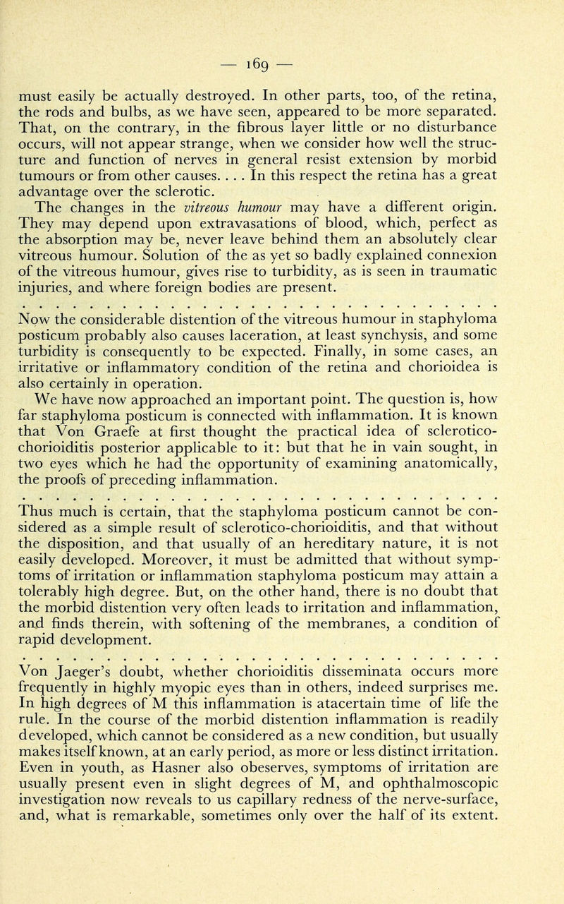 must easily be actually destroyed. In other parts, too, of the retina, the rods and bulbs, as we have seen, appeared to be more separated. That, on the contrary, in the fibrous layer little or no disturbance occurs, will not appear strange, when we consider how well the struc- ture and function of nerves in general resist extension by morbid tumours or from other causes. ... In this respect the retina has a great advantage over the sclerotic. The changes in the vitreous humour may have a different origin. They may depend upon extravasations of blood, which, perfect as the absorption may be, never leave behind them an absolutely clear vitreous humour. Solution of the as yet so badly explained connexion of the vitreous humour, gives rise to turbidity, as is seen in traumatic injuries, and where foreign bodies are present. Now the considerable distention of the vitreous humour in staphyloma posticum probably also causes laceration, at least synchysis, and some turbidity is consequently to be expected. Finally, in some cases, an irritative or inflammatory condition of the retina and chorioidea is also certainly in operation. We have now approached an important point. The question is, how far staphyloma posticum is connected with inflammation. It is known that Von Graefe at first thought the practical idea of sclerotico- chorioiditis posterior applicable to it: but that he in vain sought, in two eyes which he had the opportunity of examining anatomically, the proofs of preceding inflammation. Thus much is certain, that the staphyloma posticum cannot be con- sidered as a simple result of sclerotico-chorioiditis, and that without the disposition, and that usually of an hereditary nature, it is not easily developed. Moreover, it must be admitted that without symp- toms of irritation or inflammation staphyloma posticum may attain a tolerably high degree. But, on the other hand, there is no doubt that the morbid distention very often leads to irritation and inflammation, and finds therein, with softening of the membranes, a condition of rapid development. Von Jaeger's doubt, whether chorioiditis disseminata occurs more frequently in highly myopic eyes than in others, indeed surprises me. In high degrees of M this inflammation is atacertain time of life the rule. In the course of the morbid distention inflammation is readily developed, which cannot be considered as a new condition, but usually makes itself known, at an early period, as more or less distinct irritation. Even in youth, as Hasner also obeserves, symptoms of irritation are usually present even in slight degrees of M, and ophthalmoscopic investigation now reveals to us capillary redness of the nerve-surface, and, what is remarkable, sometimes only over the half of its extent.