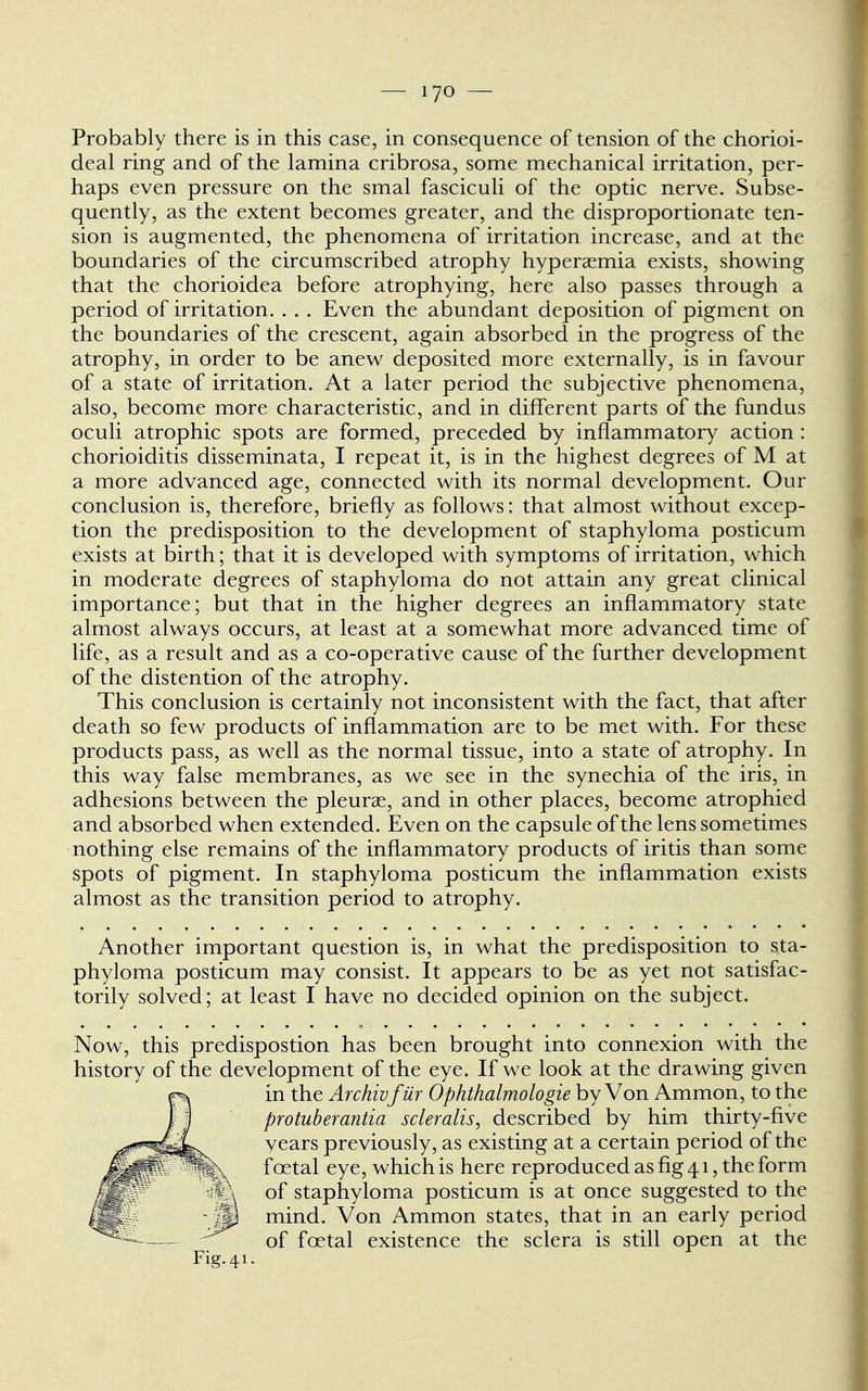 Probably there is in this case, in consequence of tension of the chorioi- deal ring and of the lamina cribrosa, some mechanical irritation, per- haps even pressure on the smal fasciculi of the optic nerve. Subse- quently, as the extent becomes greater, and the disproportionate ten- sion is augmented, the phenomena of irritation increase, and at the boundaries of the circumscribed atrophy hyperemia exists, showing that the chorioidea before atrophying, here also passes through a period of irritation. . . . Even the abundant deposition of pigment on the boundaries of the crescent, again absorbed in the progress of the atrophy, in order to be anew deposited more externally, is in favour of a state of irritation. At a later period the subjective phenomena, also, become more characteristic, and in different parts of the fundus oculi atrophic spots are formed, preceded by inflammatory action : chorioiditis disseminata, I repeat it, is in the highest degrees of M at a more advanced age, connected with its normal development. Our conclusion is, therefore, briefly as follows: that almost without excep- tion the predisposition to the development of staphyloma posticum exists at birth; that it is developed with symptoms of irritation, which in moderate degrees of staphyloma do not attain any great clinical importance; but that in the higher degrees an inflammatory state almost always occurs, at least at a somewhat more advanced time of life, as a result and as a co-operative cause of the further development of the distention of the atrophy. This conclusion is certainly not inconsistent with the fact, that after death so few products of inflammation are to be met with. For these products pass, as well as the normal tissue, into a state of atrophy. In this way false membranes, as we see in the synechia of the iris, in adhesions between the pleurae, and in other places, become atrophied and absorbed when extended. Even on the capsule of the lens sometimes nothing else remains of the inflammatory products of iritis than some spots of pigment. In staphyloma posticum the inflammation exists almost as the transition period to atrophy. Another important question is, in what the predisposition to sta- phyloma posticum may consist. It appears to be as yet not satisfac- torily solved; at least I have no decided opinion on the subject. Now, this predispostion has been brought into connexion with the history of the development of the eye. If we look at the drawing given in the Archivfilr Ophthalmologic by Von Ammon, to the protuberantia scleralis, described by him thirty-five vears previously, as existing at a certain period of the fcetal eye, which is here reproduced as fig 41, the form of staphyloma posticum is at once suggested to the mind. Von Ammon states, that in an early period of fcetal existence the sclera is still open at the Fig. 41