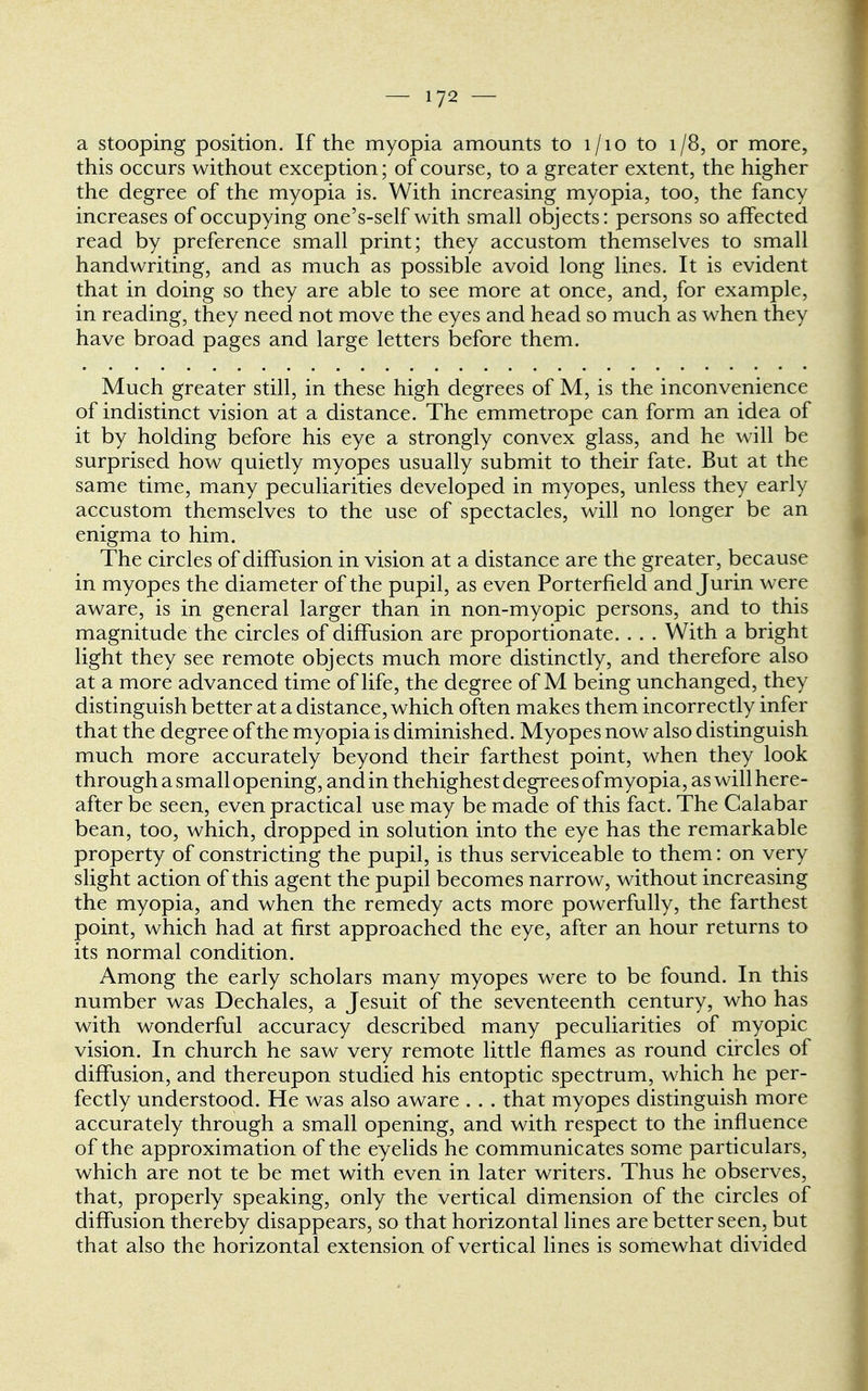 a stooping position. If the myopia amounts to 1/10 to 1/8, or more, this occurs without exception; of course, to a greater extent, the higher the degree of the myopia is. With increasing myopia, too, the fancy increases of occupying one's-self with small objects: persons so affected read by preference small print; they accustom themselves to small handwriting, and as much as possible avoid long lines. It is evident that in doing so they are able to see more at once, and, for example, in reading, they need not move the eyes and head so much as when they have broad pages and large letters before them. Much greater still, in these high degrees of M, is the inconvenience of indistinct vision at a distance. The emmetrope can form an idea of it by holding before his eye a strongly convex glass, and he will be surprised how quietly myopes usually submit to their fate. But at the same time, many peculiarities developed in myopes, unless they early accustom themselves to the use of spectacles, will no longer be an enigma to him. The circles of diffusion in vision at a distance are the greater, because in myopes the diameter of the pupil, as even Porterfield and Jurin were aware, is in general larger than in non-myopic persons, and to this magnitude the circles of diffusion are proportionate. . . . With a bright light they see remote objects much more distinctly, and therefore also at a more advanced time of life, the degree of M being unchanged, they distinguish better at a distance, which often makes them incorrectly infer that the degree of the myopia is diminished. Myopes now also distinguish much more accurately beyond their farthest point, when they look through a small opening, and in thehighest degrees of myopia, as will here- after be seen, even practical use may be made of this fact. The Calabar bean, too, which, dropped in solution into the eye has the remarkable property of constricting the pupil, is thus serviceable to them: on very slight action of this agent the pupil becomes narrow, without increasing the myopia, and when the remedy acts more powerfully, the farthest point, which had at first approached the eye, after an hour returns to its normal condition. Among the early scholars many myopes were to be found. In this number was Dechales, a Jesuit of the seventeenth century, who has with wonderful accuracy described many peculiarities of myopic vision. In church he saw very remote little flames as round circles of diffusion, and thereupon studied his entoptic spectrum, which he per- fectly understood. He was also aware . . . that myopes distinguish more accurately through a small opening, and with respect to the influence of the approximation of the eyelids he communicates some particulars, which are not te be met with even in later writers. Thus he observes, that, properly speaking, only the vertical dimension of the circles of diffusion thereby disappears, so that horizontal lines are better seen, but that also the horizontal extension of vertical lines is somewhat divided