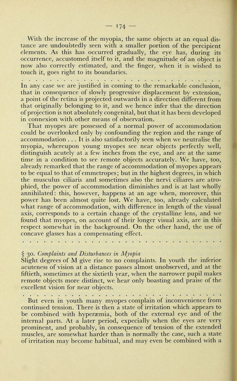 With the increase of the myopia, the same objects at an equal dis- tance are undoubtedly seen with a smaller portion of the percipient elements. As this has occurred gradually, the eye has, during its occurrence, accustomed itself to it, and the magnitude of an object is now also correctly estimated, and the finger, when it is wished to touch it, goes right to its boundaries. In any case we are justified in coming to the remarkable conclusion, that in consequence of slowly progressive displacement by extension, a point of the retina is projected outwards in a direction different from that originally belonging to it, and we hence infer that the direction of projection is not absolutely congenital, but that it has been developed in connexion with other means of observation. That myopes are possessed of a normal power of accommodation could be overlooked only by confounding the region and the range of accommodation ... It is also satisfactorily seen when we neutralise the myopia, whereupon young myopes see near objects perfectly well, distinguish acutely at a few inches from the eye, and are at the same time in a condition to see remote objects accurately. We have, too, already remarked that the range of accommodation of myopes appears to be equal to that of emmetropes; but in the highest degrees, in which the musculus ciliaris and sometimes also the nervi ciliares are atro- phied, the power of accommodation diminishes and is at last wholly annihilated: this, however, happens at an age when, moreover, this power has been almost quite lost. We have, too, already calculated what range of accommodation, with difference in length of the visual axis, corresponds to a certain change of the crystalline lens, and we found that myopes, on account of their longer visual axis, are in this respect somewhat in the background. On the other hand, the use of concave glasses has a compensating effect. § 30. Complaints and Disturbances in Myopia Slight degrees of M give rise to no complaints. In youth the inferior acuteness of vision at a distance passes almost unobserved, and at the fiftieth, sometimes at the sixtieth year, when the narrower pupil makes remote objects more distinct, we hear only boasting and praise of the excellent vision for near objects. But even in youth many myopes complain of inconvenience from continued tension. There is then a state of irritation which appears to be combined with hyperaemia, both of the external eye and of the internal parts. At a later period, expecially when the eyes are very prominent, and probably, in consequence of tension of the extended muscles, are somewhat harder than is normally the case, such a state of irritation may become habitual, and may even be combined with a