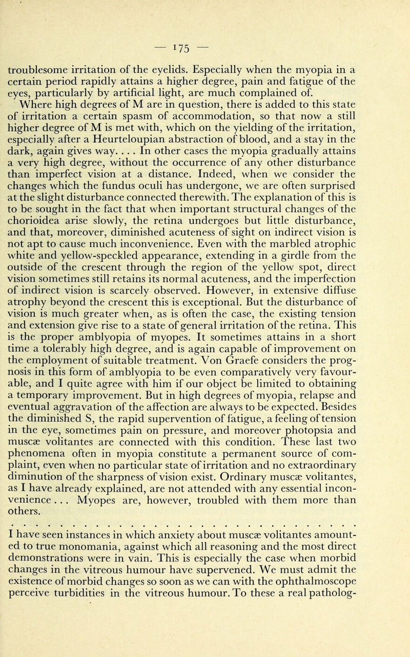 troublesome irritation of the eyelids. Especially when the myopia in a certain period rapidly attains a higher degree, pain and fatigue of the eyes, particularly by artificial light, are much complained of. Where high degrees of M are in question, there is added to this state of irritation a certain spasm of accommodation, so that now a still higher degree of M is met with, which on the yielding of the irritation, especially after a Heurteloupian abstraction of blood, and a stay in the dark, again gives way. ... In other cases the myopia gradually attains a very high degree, without the occurrence of any other disturbance than imperfect vision at a distance. Indeed, when we consider the changes which the fundus oculi has undergone, we are often surprised at the slight disturbance connected therewith. The explanation of this is to be sought in the fact that when important structural changes of the chorioidea arise slowly, the retina undergoes but little disturbance, and that, moreover, diminished acuteness of sight on indirect vision is not apt to cause much inconvenience. Even with the marbled atrophic white and yellow-speckled appearance, extending in a girdle from the outside of the crescent through the region of the yellow spot, direct vision sometimes still retains its normal acuteness, and the imperfection of indirect vision is scarcely observed. However, in extensive diffuse atrophy beyond the crescent this is exceptional. But the disturbance of vision is much greater when, as is often the case, the existing tension and extension give rise to a state of general irritation of the retina. This is the proper amblyopia of myopes. It sometimes attains in a short time a tolerably high degree, and is again capable of improvement on the employment of suitable treatment. Von Graefe considers the prog- nosis in this form of amblyopia to be even comparatively very favour- able, and I quite agree with him if our object be limited to obtaining a temporary improvement. But in high degrees of myopia, relapse and eventual aggravation of the affection are always to be expected. Besides the diminished S, the rapid supervention of fatigue, a feeling of tension in the eye, sometimes pain on pressure, and moreover photopsia and muscae volitantes are connected with this condition. These last two phenomena often in myopia constitute a permanent source of com- plaint, even when no particular state of irritation and no extraordinary diminution of the sharpness of vision exist. Ordinary muscae volitantes, as I have already explained, are not attended with any essential incon- venience . . . Myopes are, however, troubled with them more than others. I have seen instances in which anxiety about muscae volitantes amount- ed to true monomania, against which all reasoning and the most direct demonstrations were in vain. This is especially the case when morbid changes in the vitreous humour have supervened. We must admit the existence of morbid changes so soon as we can with the ophthalmoscope perceive turbidities in the vitreous humour. To these a real patholog-