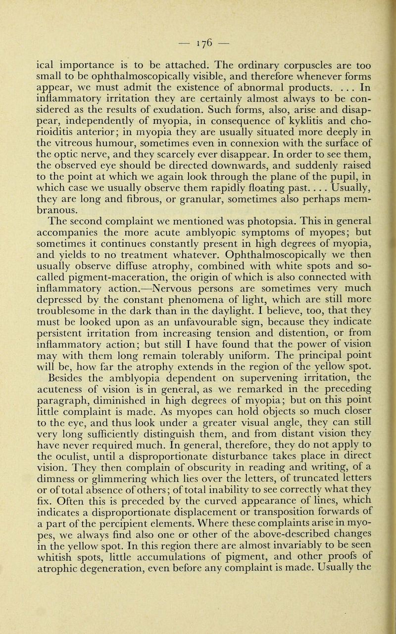 ical importance is to be attached. The ordinary corpuscles are too small to be ophthalmoscopically visible, and therefore whenever forms appear, we must admit the existence of abnormal products. ... In inflammatory irritation they are certainly almost always to be con- sidered as the results of exudation. Such forms, also, arise and disap- pear, independently of myopia, in consequence of kyklitis and cho- rioiditis anterior; in myopia they are usually situated more deeply in the vitreous humour, sometimes even in connexion with the surface of the optic nerve, and they scarcely ever disappear. In order to see them, the observed eye should be directed downwards, and suddenly raised to the point at which we again look through the plane of the pupil, in which case we usually observe them rapidly floating past. . . . Usually, they are long and fibrous, or granular, sometimes also perhaps mem- branous. The second complaint we mentioned was photopsia. This in general accompanies the more acute amblyopic symptoms of myopes; but sometimes it continues constantly present in high degrees of myopia, and yields to no treatment whatever. Ophthalmoscopically we then usually observe diffuse atrophy, combined with white spots and so- called pigment-maceration, the origin of which is also connected with inflammatory action.—Nervous persons are sometimes very much depressed by the constant phenomena of light, which are still more troublesome in the dark than in the daylight. I believe, too, that they must be looked upon as an unfavourable sign, because they indicate persistent irritation from increasing tension and distention, or from inflammatory action; but still I have found that the power of vision may with them long remain tolerably uniform. The principal point will be, how far the atrophy extends in the region of the yellow spot. Besides the amblyopia dependent on supervening irritation, the acuteness of vision is in general, as we remarked in the preceding paragraph, diminished in high degrees of myopia; but on this point little complaint is made. As myopes can hold objects so much closer to the eye, and thus look under a greater visual angle, they can still very long sufficiently distinguish them, and from distant vision they have never required much. In general, therefore, they do not apply to the oculist, until a disproportionate disturbance takes place in direct vision. They then complain of obscurity in reading and writing, of a dimness or glimmering which lies over the letters, of truncated letters or of total absence of others; of total inability to see correctly what they fix. Often this is preceded by the curved appearance of lines, which indicates a disproportionate displacement or transposition forwards of a part of the percipient elements. Where these complaints arise in myo- pes, we always find also one or other of the above-described changes in the yellow spot. In this region there are almost invariably to be seen whitish spots, little accumulations of pigment, and other proofs of atrophic degeneration, even before any complaint is made. Usually the