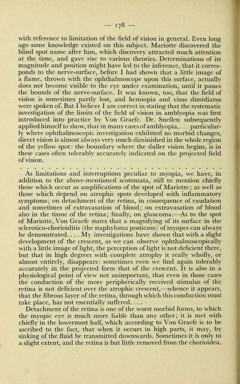 with reference to limitation of the field of vision in general. Even long ago some knowledge existed on this subject. Mariotte discovered the blind spot name after him, which discovery attracted much attention at the time, and gave rise to various theories. Determinations of its magnitude and position might have led to the inference, that it corres- ponds to the nerve-surface, before I had shown that a little image of a flame, thrown with the ophthalmoscope upon this surface, actually does not become visible to the eye under examination, until it passes the bounds of the nerve-surface. It was known, too, that the field of vision is sometimes partly lost, and hemiopia and visus dimidiatus were spoken of. But I believe I am correct in stating that the systematic investigation of the limits of the field of vision in amblyopia was first introduced into practice by Von Graefe. Dr. Snellen subsequently applied himself to show, that in many cases of amblyopia,. . . particular- ly where ophthalmoscopic investigation exhibited no morbid changes, direct vision is almost always very much diminished in the whole region of the yellow spot: the boundary where the duller vision begins, is in these cases often tolerably accurately indicated on the projected field of vision. As limitations and interruptions peculiar to myopia, we have, in addition to the above-mentioned scotomata, still to mention chiefly those which occur as amplifications of the spot of Mariotte; as well as those which depend on atrophic spots developed with inflammatory symptoms; on detachment of the retina, in consequence of exudation and sometimes of extravasation of blood; on extravasation of blood also in the tissue of the retina; finally, on glaucoma.—As to the spot of Mariotte, Von Graefe states that a magnifying of its surface in the sclerotico-chorioiditis (the staphyloma posticum) of myopes can always be demonstrated. . . . My investigations have shown that with a slight development of the crescent, as we can observe ophthalmoscopically with a little image of light, the perception of light is not deficient there, but that in high degrees with complete atrophy it really wholly, or almost entirely, disappears: sometimes even we find again tolerably accurately in the projected form that of the crescent. It is also in a physiological point of view not unimportant, that even in those cases the conduction of the more peripherically received stimulus of the retina is not deficient over the atrophic crescent,—whence it appears, that the fibrous layer of the retina, through which this conduction must take place, has not essentially suffered. . . . Detachment of the retina is one of the worst morbid forms, to which the myopic eye is much more liable than any other; it is met with chiefly in the lowermost half, which according to Von Graefe is to be ascribed to the fact, that when it occurs in high parts, it may, by sinking of the fluid be transmitted downwards. Sometimes it is only to a slight extent, and the retina is but little removed from the chorioidea.