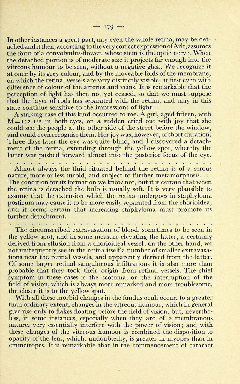 In other instances a great part, nay even the whole retina, may be det- ached and it then, according to the very correct expression of Arlt, assumes the form of a convolvulus-flower, whose stem is the optic nerve. When the detached portion is of moderate size it projects far enough into the vitreous humour to be seen, without a negative glass. We recognize it at once by its grey colour, and by the moveable folds of the membrane, on which the retinal vessels are very distinctly visible, at first even with difference of colour of the arteries and veins. It is remarkable that the perception of light has then not yet ceased, so that we must suppose that the layer of rods has separated with the retina, and may in this state continue sensitive to the impressions of light. A striking case of this kind occurred to me. A girl, aged fifteen, with M=i.*2 1/2 in both eyes, on a sudden cried out with joy that she could see the people at the other side of the street before the window, and could even recognise them. Her joy was, however, of short duration. Three days later the eye was quite blind, and I discovered a detach- ment of the retina, extending through the yellow spot, whereby the latter was pushed forward almost into the posterior focus of the eye. Almost always the fluid situated behind the retina is of a serous nature, more or less turbid, and subject to further metamorphosis. . . . The condition for its formation we know not, but it is certain that when the retina is detached the bulb is usually soft. It is very plausible to assume that the extension which the retina undergoes in staphyloma posticum may cause it to be more easily separated from the chorioidea, and it seems certain that increasing staphyloma must promote its further detachment. The circumscribed extravasation of blood, sometimes to be seen in the yellow spot, and in some measure elevating the latter, is certainly derived from effusion from a chorioideal vessel; on the other hand, we not unfrequently see in the retina itself a number of smaller extravasa- tions near the retinal vessels, and apparently derived from the latter. Of some larger retinal sanguineous infiltrations it is also more than probable that they took their origin from retinal vessels. The chief symptom in these cases is the scotoma, or the interruption of the field of vision, which is always more remarked and more troublesome, the closer it is to the yellow spot. With all these morbid changes in the fundus oculi occur, to a greater than ordinary extent, changes in the vitreous humour, which in general give rise only to flakes floating before the field of vision, but, neverthe- less, in some instances, especially when they are of a membranous nature, very essentially interfere with the power of vision; and with these changes of the vitreous humour is combined the disposition to opacity of the lens, which, undoubtedly, is greater in myopes than in emmetropes. It is remarkable that in the commencement of cataract