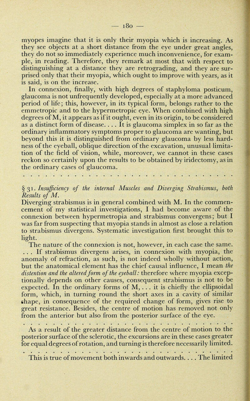 — i8o — myopes imagine that it is only their myopia which is increasing. As they see objects at a short distance from the eye under great angles, they do not so immediately experience much inconvenience, for exam- ple, in reading. Therefore, they remark at most that with respect to distinguishing at a distance they are retrograding, and they are sur- prised only that their myopia, which ought to improve with years, as it is said, is on the increase. In connexion, finally, with high degrees of staphyloma posticum, glaucoma is not unfrequently developed, especially at a more advanced period of life; this, however, in its typical form, belongs rather to the emmetropic and to the hypermetropic eye. When combined with high degrees of M, it appears as if it ought, even in its origin, to be considered as a distinct form of disease. ... It is glaucoma simplex in so far as the ordinary inflammatory symptoms proper to glaucoma are wanting, but beyond this it is distinguished from ordinary glaucoma by less hard- ness of the eyeball, oblique direction of the excavation, unusual limita- tion of the field of vision, while, moreover, we cannot in these cases reckon so certainly upon the results to be obtained by iridectomy, as in the ordinary cases of glaucoma. § 31. Insufficiency of the internal Muscles and Diverging Strabismus, both Results of M. Diverging strabismus is in general combined with M. In the commen- cement of my statistical investigations, I had become aware of the connexion between hypermetropia and strabismus convergens; but I was far from suspecting that myopia stands in almost as close a relation to strabismus divergens. Systematic investigation first brought this to light. The nature of the connexion is not, however, in each case the same. ... If strabismus divergens arises, in connexion with myopia, the anomaly of refraction, as such, is not indeed wholly without action, but the anatomical element has the chief causal influence, I mean the distention and the altered form of the eyeball: therefore where myopia excep- tionally depends on other causes, consequent strabismus is not to be expected. In the ordinary forms of M,... it is chiefly the ellipsoidal form, which, in turning round the short axes in a cavity of similar shape, in consequence of the required change of form, gives rise to great resistance. Besides, the centre of motion has removed not only from the anterior but also from the posterior surface of the eye. As a result of the greater distance from the centre of motion to the posterior surface of the sclerotic, the excursions are in these cases greater for equal degrees of rotation, and turning is therefore necessarily limited. This is true of movement both inwards and outwards. . . . The limited