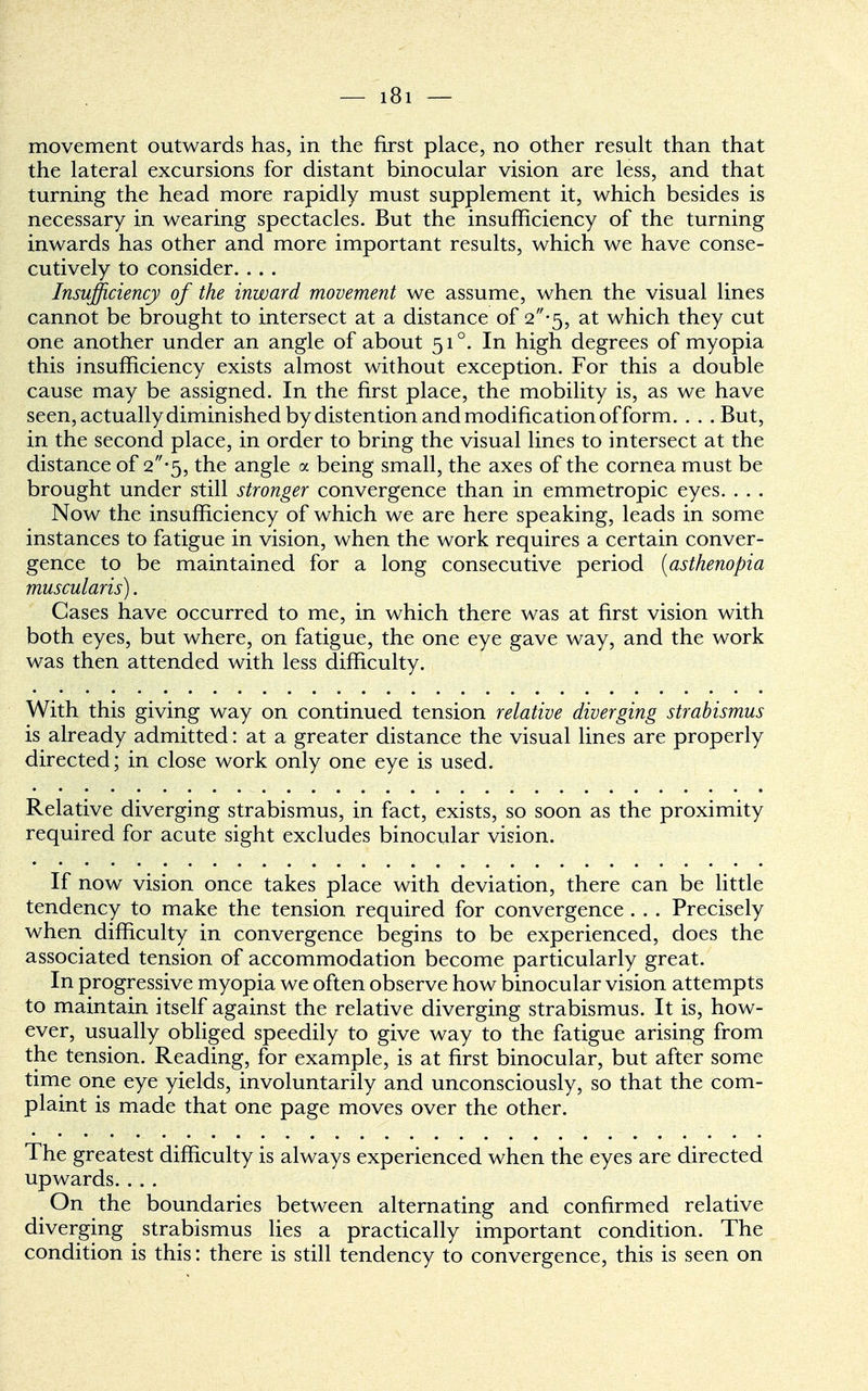 movement outwards has, in the first place, no other result than that the lateral excursions for distant binocular vision are less, and that turning the head more rapidly must supplement it, which besides is necessary in wearing spectacles. But the insufficiency of the turning inwards has other and more important results, which we have conse- cutively to consider. . . . Insufficiency of the inward movement we assume, when the visual lines cannot be brought to intersect at a distance of 2*5, at which they cut one another under an angle of about 510. In high degrees of myopia this insufficiency exists almost without exception. For this a double cause may be assigned. In the first place, the mobility is, as we have seen, actually diminished by distention and modification of form. . . .But, in the second place, in order to bring the visual lines to intersect at the distance of 2*5, the angle a being small, the axes of the cornea must be brought under still stronger convergence than in emmetropic eyes. . . . Now the insufficiency of which we are here speaking, leads in some instances to fatigue in vision, when the work requires a certain conver- gence to be maintained for a long consecutive period [asthenopia muscularis). Cases have occurred to me, in which there was at first vision with both eyes, but where, on fatigue, the one eye gave way, and the work was then attended with less difficulty. With this giving way on continued tension relative diverging strabismus is already admitted: at a greater distance the visual lines are properly directed; in close work only one eye is used. Relative diverging strabismus, in fact, exists, so soon as the proximity required for acute sight excludes binocular vision. If now vision once takes place with deviation, there can be little tendency to make the tension required for convergence . . . Precisely when difficulty in convergence begins to be experienced, does the associated tension of accommodation become particularly great. In progressive myopia we often observe how binocular vision attempts to maintain itself against the relative diverging strabismus. It is, how- ever, usually obliged speedily to give way to the fatigue arising from the tension. Reading, for example, is at first binocular, but after some time one eye yields, involuntarily and unconsciously, so that the com- plaint is made that one page moves over the other. The greatest difficulty is always experienced when the eyes are directed upwards. ... On the boundaries between alternating and confirmed relative diverging strabismus lies a practically important condition. The condition is this: there is still tendency to convergence, this is seen on