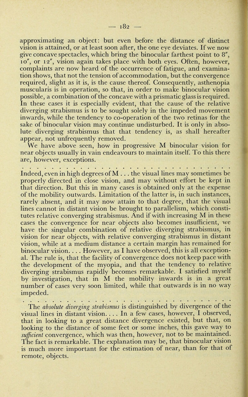 approximating an object: but even before the distance of distinct vision is attained, or at least soon after, the one eye deviates. If we now give concave spectacles, which bring the binocular farthest point to 8, 10, or 12, vision again takes place with both eyes. Often, however, complaints are now heard of the occurrence of fatigue, and examina- tion shows, that not the tension of accommodation, but the convergence required, slight as it is, is the cause thereof. Consequently, asthenopia muscularis is in operation, so that, in order to make binocular vision possible, a combination of the concave with a prismatic glass is required. In these cases it is especially evident, that the cause of the relative diverging strabismus is to be sought solely in the impeded movement inwards, while the tendency to co-operation of the two retinas for the sake of binocular vision may continue undisturbed. It is only in abso- lute diverging strabismus that that tendency is, as shall hereafter appear, not unfrequently removed. We have above seen, how in progressive M binocular vision for near objects usually in vain endeavours to maintain itself. To this there are, however, exceptions. Indeed, even in high degrees of M . . . the visual lines may sometimes be properly directed in close vision, and may without effort be kept in that direction. But this in many cases is obtained only at the expense of the mobility outwards. Limitation of the latter is, in such instances, rarely absent, and it may now attain to that degree, that the visual lines cannot in distant vision be brought to parallelism, which consti- tutes relative converging strabismus. And if with increasing M in these cases the convergence for near objects also becomes insufficient, we have the singular combination of relative diverging strabismus, in vision for near objects, with relative converging strabismus in distant vision, while at a medium distance a certain margin has remained for binocular vision. . . . However, as I have observed, this is all exception- al. The rule is, that the facility of convergence does not keep pace with the development of the myopia, and that the tendency to relative diverging strabismus rapidly becomes remarkable. I satisfied myself by investigation, that in M the mobility inwards is in a great number of cases very soon limited, while that outwards is in no way impeded. The absolute diverging strabismus is distinguished by divergence of the visual lines in distant vision. ... In a few cases, however, I observed, that in looking to a great distance divergence existed, but that, on looking to the distance of some feet or some inches, this gave way to sufficient convergence, which was then, however, not to be maintained. The fact is remarkable. The explanation may be, that binocular vision is much more important for the estimation of near, than for that of remote, objects.