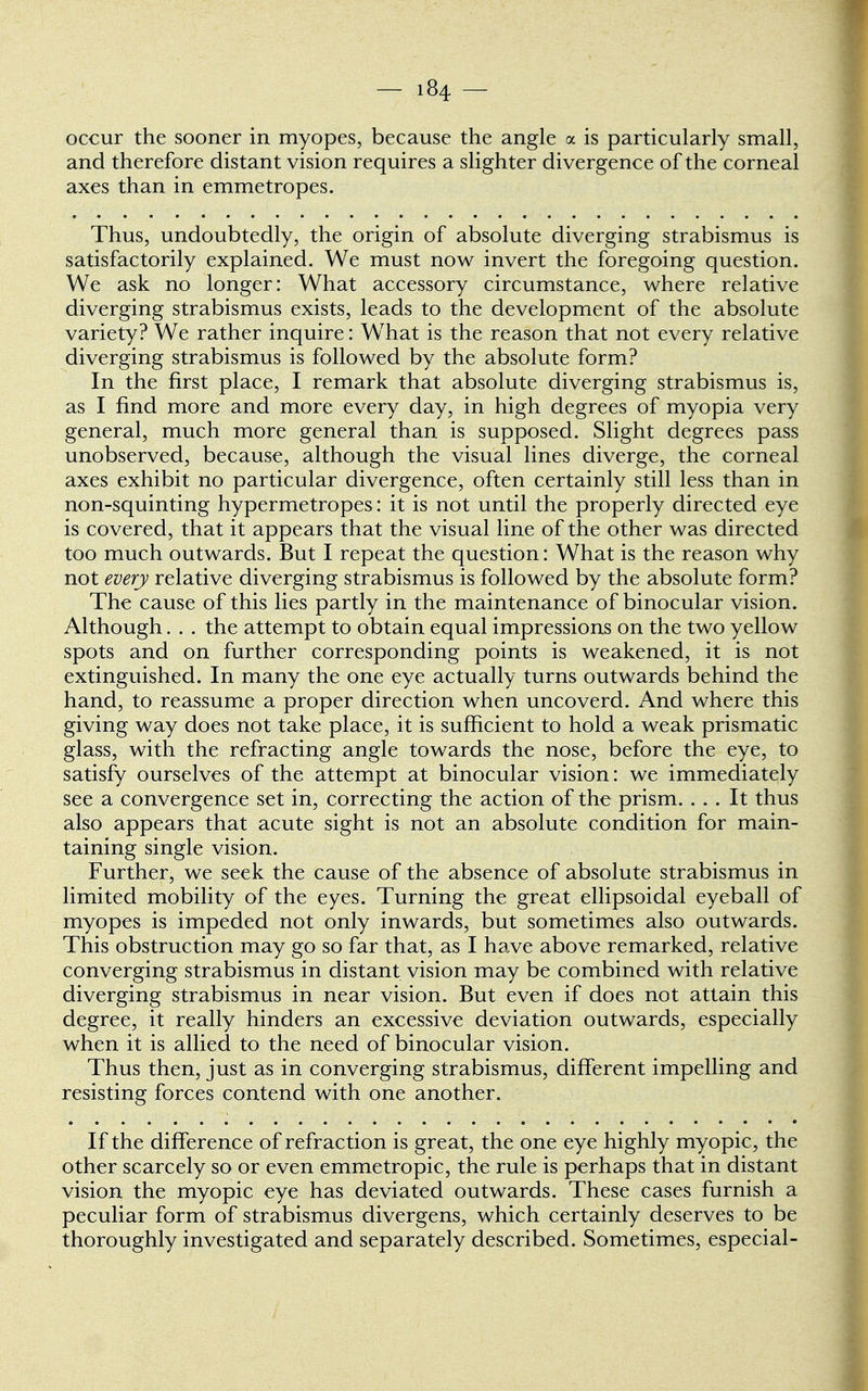 occur the sooner in myopes, because the angle a is particularly small, and therefore distant vision requires a slighter divergence of the corneal axes than in emmetropes. Thus, undoubtedly, the origin of absolute diverging strabismus is satisfactorily explained. We must now invert the foregoing question. We ask no longer: What accessory circumstance, where relative diverging strabismus exists, leads to the development of the absolute variety? We rather inquire: WThat is the reason that not every relative diverging strabismus is followed by the absolute form? In the first place, I remark that absolute diverging strabismus is, as I find more and more every day, in high degrees of myopia very general, much more general than is supposed. Slight degrees pass unobserved, because, although the visual lines diverge, the corneal axes exhibit no particular divergence, often certainly still less than in non-squinting hypermetropes: it is not until the properly directed eye is covered, that it appears that the visual line of the other was directed too much outwards. But I repeat the question: What is the reason why not every relative diverging strabismus is followed by the absolute form? The cause of this lies partly in the maintenance of binocular vision. Although. . . the attempt to obtain equal impressions on the two yellow spots and on further corresponding points is weakened, it is not extinguished. In many the one eye actually turns outwards behind the hand, to reassume a proper direction when uncoverd. And where this giving way does not take place, it is sufficient to hold a weak prismatic glass, with the refracting angle towards the nose, before the eye, to satisfy ourselves of the attempt at binocular vision: we immediately see a convergence set in, correcting the action of the prism. ... It thus also appears that acute sight is not an absolute condition for main- taining single vision. Further, we seek the cause of the absence of absolute strabismus in limited mobility of the eyes. Turning the great ellipsoidal eyeball of myopes is impeded not only inwards, but sometimes also outwards. This obstruction may go so far that, as I have above remarked, relative converging strabismus in distant vision may be combined with relative diverging strabismus in near vision. But even if does not attain this degree, it really hinders an excessive deviation outwards, especially when it is allied to the need of binocular vision. Thus then, just as in converging strabismus, different impelling and resisting forces contend with one another. If the difference of refraction is great, the one eye highly myopic, the other scarcely so or even emmetropic, the rule is perhaps that in distant vision the myopic eye has deviated outwards. These cases furnish a peculiar form of strabismus divergens, which certainly deserves to be thoroughly investigated and separately described. Sometimes, especial-