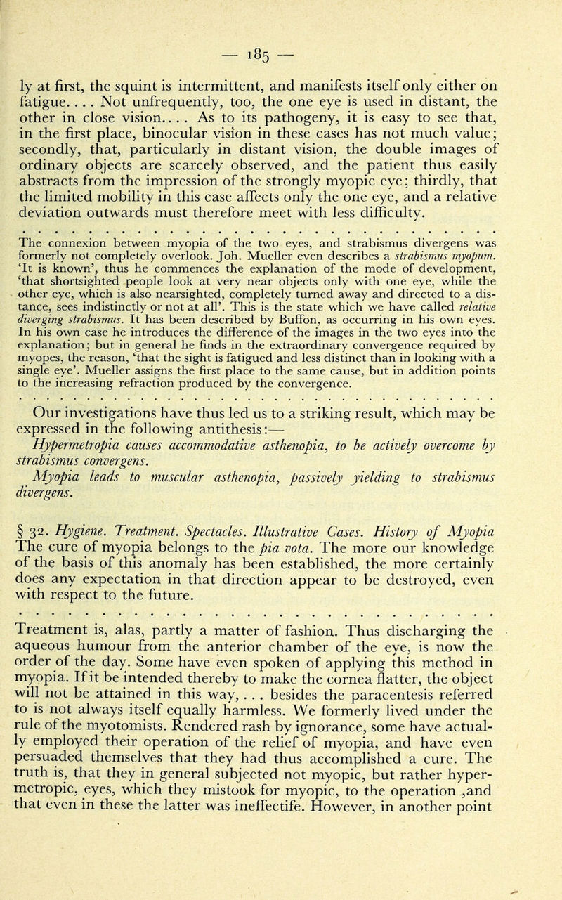 ly at first, the squint is intermittent, and manifests itself only either on fatigue. . . . Not unfrequently, too, the one eye is used in distant, the other in close vision.... As to its pathogeny, it is easy to see that, in the first place, binocular vision in these cases has not much value; secondly, that, particularly in distant vision, the double images of ordinary objects are scarcely observed, and the patient thus easily abstracts from the impression of the strongly myopic eye; thirdly, that the limited mobility in this case affects only the one eye, and a relative deviation outwards must therefore meet with less difficulty. The connexion between myopia of the two eyes, and strabismus divergens was formerly not completely overlook. Joh. Mueller even describes a strabismus myopum. 'It is known', thus he commences the explanation of the mode of development, 'that shortsighted people look at very near objects only with one eye, while the other eye, which is also nearsighted, completely turned away and directed to a dis- tance, sees indistinctly or not at all'. This is the state which we have called relative diverging strabismus. It has been described by Buffon, as occurring in his own eyes. In his own case he introduces the difference of the images in the two eyes into the explanation; but in general he finds in the extraordinary convergence required by myopes, the reason, 'that the sight is fatigued and less distinct than in looking with a single eye'. Mueller assigns the first place to the same cause, but in addition points to the increasing refraction produced by the convergence. Our investigations have thus led us to a striking result, which may be expressed in the following antithesis:— Hypermetropic, causes accommodative asthenopia, to be actively overcome by strabismus convergens. Myopia leads to muscular asthenopia, passively yielding to strabismus divergens. §32. Hygiene. Treatment. Spectacles. Illustrative Cases. History of Myopia The cure of myopia belongs to the pia vota. The more our knowledge of the basis of this anomaly has been established, the more certainly does any expectation in that direction appear to be destroyed, even with respect to the future. Treatment is, alas, partly a matter of fashion. Thus discharging the aqueous humour from the anterior chamber of the eye, is now the order of the day. Some have even spoken of applying this method in myopia. If it be intended thereby to make the cornea flatter, the object will not be attained in this way, . . . besides the paracentesis referred to is not always itself equally harmless. We formerly lived under the rule of the myotomists. Rendered rash by ignorance, some have actual- ly employed their operation of the relief of myopia, and have even persuaded themselves that they had thus accomplished a cure. The truth is, that they in general subjected not myopic, but rather hyper- metropic, eyes, which they mistook for myopic, to the operation ,and that even in these the latter was ineffectife. However, in another point