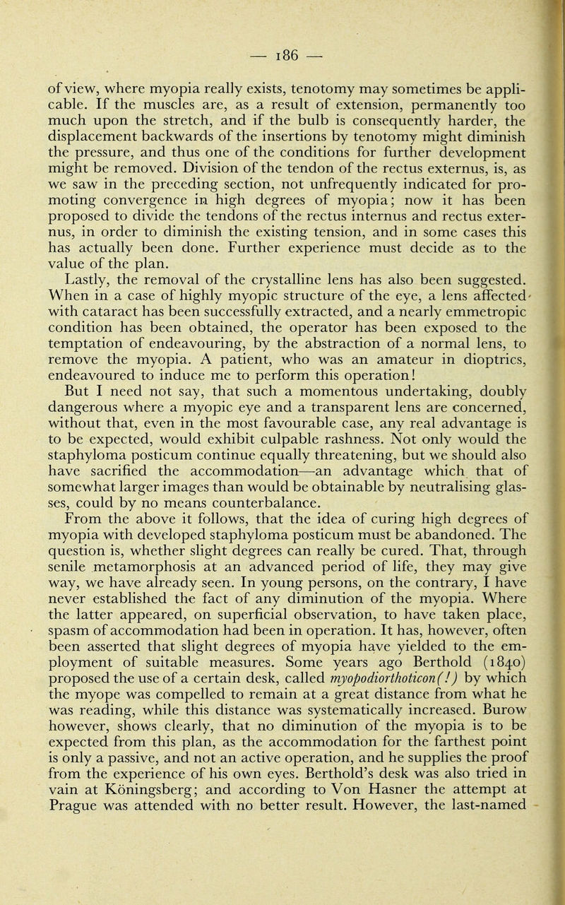 of view, where myopia really exists, tenotomy may sometimes be appli- cable. If the muscles are, as a result of extension, permanently too much upon the stretch, and if the bulb is consequently harder, the displacement backwards of the insertions by tenotomy might diminish the pressure, and thus one of the conditions for further development might be removed. Division of the tendon of the rectus externus, is, as we saw in the preceding section, not unfrequently indicated for pro- moting convergence in high degrees of myopia; now it has been proposed to divide the tendons of the rectus internus and rectus exter- nus, in order to diminish the existing tension, and in some cases this has actually been done. Further experience must decide as to the value of the plan. Lastly, the removal of the crystalline lens has also been suggested. When in a case of highly myopic structure of the eye, a lens affected- with cataract has been successfully extracted, and a nearly emmetropic condition has been obtained, the operator has been exposed to the temptation of endeavouring, by the abstraction of a normal lens, to remove the myopia. A patient, who was an amateur in dioptrics, endeavoured to induce me to perform this operation! But I need not say, that such a momentous undertaking, doubly dangerous where a myopic eye and a transparent lens are concerned, without that, even in the most favourable case, any real advantage is to be expected, would exhibit culpable rashness. Not only would the staphyloma posticum continue equally threatening, but we should also have sacrified the accommodation—an advantage which that of somewhat larger images than would be obtainable by neutralising glas- ses, could by no means counterbalance. From the above it follows, that the idea of curing high degrees of myopia with developed staphyloma posticum must be abandoned. The question is, whether slight degrees can really be cured. That, through senile metamorphosis at an advanced period of life, they may give way, we have already seen. In young persons, on the contrary, I have never established the fact of any diminution of the myopia. Where the latter appeared, on superficial observation, to have taken place, spasm of accommodation had been in operation. It has, however, often been asserted that slight degrees of myopia have yielded to the em- ployment of suitable measures. Some years ago Berthold (1840) proposed the use of a certain desk, called myopodiorthoticon(!) by which the myope was compelled to remain at a great distance from what he was reading, while this distance was systematically increased. Burow however, shows clearly, that no diminution of the myopia is to be expected from this plan, as the accommodation for the farthest point is only a passive, and not an active operation, and he supplies the proof from the experience of his own eyes. Berthold's desk was also tried in vain at Koningsberg; and according to Von Hasner the attempt at Prague was attended with no better result. However, the last-named