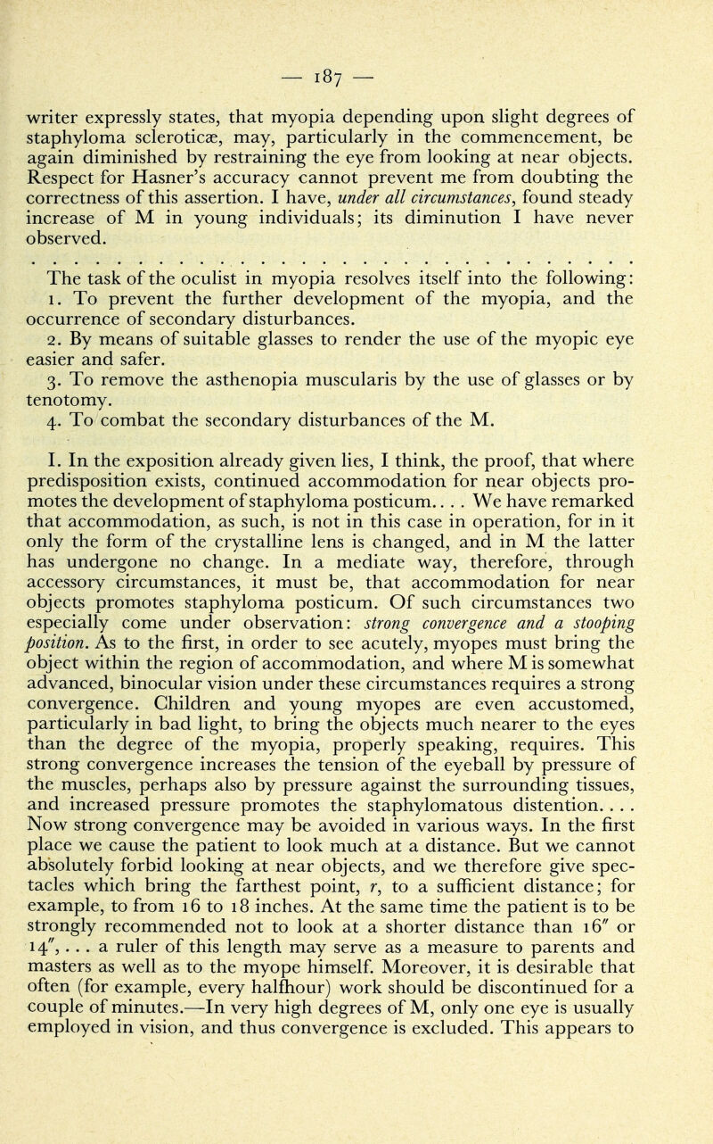 writer expressly states, that myopia depending upon slight degrees of staphyloma scleroticae, may, particularly in the commencement, be again diminished by restraining the eye from looking at near objects. Respect for Hasner's accuracy cannot prevent me from doubting the correctness of this assertion. I have, under all circumstances, found steady increase of M in young individuals; its diminution I have never observed. The task of the oculist in myopia resolves itself into the following: 1. To prevent the further development of the myopia, and the occurrence of secondary disturbances. 2. By means of suitable glasses to render the use of the myopic eye easier and safer. 3. To remove the asthenopia muscularis by the use of glasses or by tenotomy. 4. To combat the secondary disturbances of the M. I. In the exposition already given lies, I think, the proof, that where predisposition exists, continued accommodation for near objects pro- motes the development of staphyloma posticum.. . . We have remarked that accommodation, as such, is not in this case in operation, for in it only the form of the crystalline lens is changed, and in M the latter has undergone no change. In a mediate way, therefore, through accessory circumstances, it must be, that accommodation for near objects promotes staphyloma posticum. Of such circumstances two especially come under observation: strong convergence and a stooping position. As to the first, in order to see acutely, myopes must bring the object within the region of accommodation, and where Mis somewhat advanced, binocular vision under these circumstances requires a strong convergence. Children and young myopes are even accustomed, particularly in bad light, to bring the objects much nearer to the eyes than the degree of the myopia, properly speaking, requires. This strong convergence increases the tension of the eyeball by pressure of the muscles, perhaps also by pressure against the surrounding tissues, and increased pressure promotes the staphylomatous distention. . . . Now strong convergence may be avoided in various ways. In the first place we cause the patient to look much at a distance. But we cannot absolutely forbid looking at near objects, and we therefore give spec- tacles which bring the farthest point, r, to a sufficient distance; for example, to from 16 to 18 inches. At the same time the patient is to be strongly recommended not to look at a shorter distance than 16 or 14, . . . a ruler of this length may serve as a measure to parents and masters as well as to the myope himself. Moreover, it is desirable that often (for example, every halfhour) work should be discontinued for a couple of minutes.—In very high degrees of M, only one eye is usually employed in vision, and thus convergence is excluded. This appears to