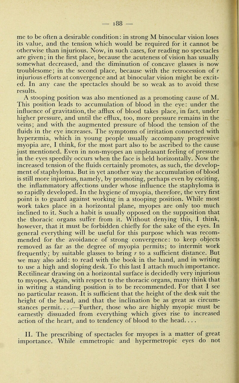 — i38 — me to be often a desirable condition: in strong M binocular vision loses its value, and the tension which would be required for it cannot be otherwise than injurious. Now, in such cases, for reading no spectacles are given; in the first place, because the acuteness of vision has usually somewhat decreased, and the diminution of concave glasses is now troublesome; in the second place, because with the retrocession of r injurious efforts at convergence and at binocular vision might be excit- ed. In any case the spectacles should be so weak as to avoid these results. A stooping position was also mentioned as a promoting cause of M. This position leads to accumulation of blood in the eye: under the influence of gravitation, the afflux of blood takes place, in fact, under higher pressure, and until the efflux, too, more pressure remains in the veins; and with the augmented pressure of blood the tension of the fluids in the eye increases. The symptoms of irritation connected with hyperemia, which in young people usually accompany progressive myopia are, I think, for the most part also to be ascribed to the cause just mentioned. Even in non-myopes an unpleasant feeling of pressure in the eyes speedily occurs when the face is held horizontally. Now the increased tension of the fluids certainly promotes, as such, the develop- ment of staphyloma. But in yet another way the accumulation of blood is still more injurious, namely, by promoting, perhaps even by exciting, the inflammatory affections under whose influence the staphyloma is so rapidly developed. In the hygiene of myopia, therefore, the very first point is to guard against working in a stooping position. While most work takes place in a horizontal plane, myopes are only too much inclined to it. Such a habit is usually opposed on the supposition that the thoracic organs suffer from it. Without denying this, I think, however, that it must be forbidden chiefly for the sake of the eyes. In general everything will be useful for this purpose which was recom- mended for the avoidance of strong convergence: to keep objects removed as far as the degree of myopia permits; to intermit work frequently; by suitable glasses to bring r to a sufficient distance. But we may also add: to read with the book in the hand, and in writing to use a high and sloping desk. To this last I attach much importance. Rectilinear drawing on a horizontal surface is decidedly very injurious to myopes. Again, with respect to the thoracic organs, many think that in writing a standing position is to be recommended. For that I see no particular reason. It is sufficient that the height of the desk suit the height of the head, and that the inclination be as great as circum- stances permit. . . .—Further, those who are highly myopic must be earnestly dissuaded from everything which gives rise to increased action of the heart, and to tendency of blood to the head. . . . II. The prescribing of spectacles for myopes is a matter of great importance. While emmetropic and hypermetropic eyes do not