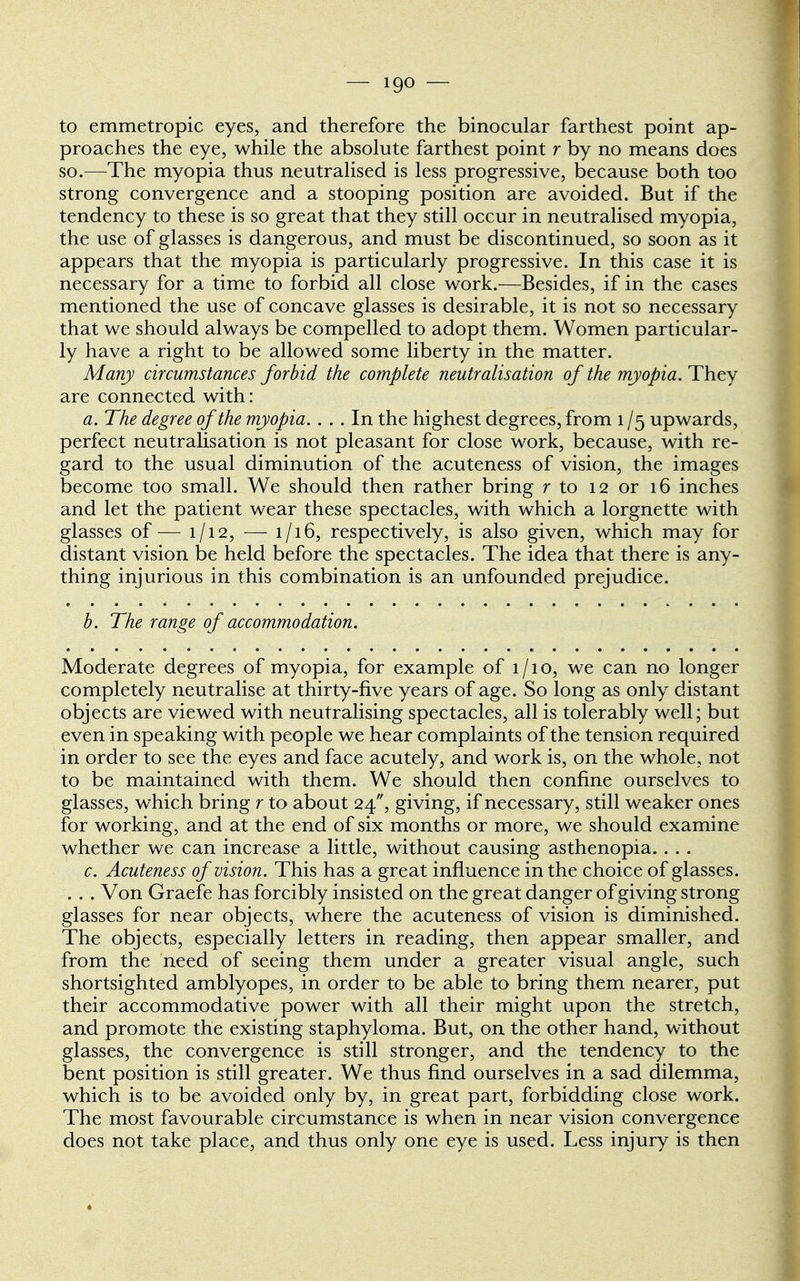 — 19° — to emmetropic eyes, and therefore the binocular farthest point ap- proaches the eye, while the absolute farthest point r by no means does so.—The myopia thus neutralised is less progressive, because both too strong convergence and a stooping position are avoided. But if the tendency to these is so great that they still occur in neutralised myopia, the use of glasses is dangerous, and must be discontinued, so soon as it appears that the myopia is particularly progressive. In this case it is necessary for a time to forbid all close work.—Besides, if in the cases mentioned the use of concave glasses is desirable, it is not so necessary that we should always be compelled to adopt them. Women particular- ly have a right to be allowed some liberty in the matter. Many circumstances forbid the complete neutralisation of the myopia. They are connected with: a. The degree of the myopia. ... In the highest degrees, from 1 /5 upwards, perfect neutralisation is not pleasant for close work, because, with re- gard to the usual diminution of the acuteness of vision, the images become too small. We should then rather bring r to 12 or 16 inches and let the patient wear these spectacles, with which a lorgnette with glasses of— 1/12, — 1/16, respectively, is also given, which may for distant vision be held before the spectacles. The idea that there is any- thing injurious in this combination is an unfounded prejudice. b. The range of accommodation. Moderate degrees of myopia, for example of 1/10, we can no longer completely neutralise at thirty-five years of age. So long as only distant objects are viewed with neutralising spectacles, all is tolerably well; but even in speaking with people we hear complaints of the tension required in order to see the eyes and face acutely, and work is, on the whole, not to be maintained with them. We should then confine ourselves to glasses, which bring r to about 24, giving, if necessary, still weaker ones for working, and at the end of six months or more, we should examine whether we can increase a little, without causing asthenopia.. . . c. Acuteness of vision. This has a great influence in the choice of glasses. . . . Von Graefe has forcibly insisted on the great danger of giving strong glasses for near objects, where the acuteness of vision is diminished. The objects, especially letters in reading, then appear smaller, and from the need of seeing them under a greater visual angle, such shortsighted amblyopes, in order to be able to bring them nearer, put their accommodative power with all their might upon the stretch, and promote the existing staphyloma. But, on the other hand, without glasses, the convergence is still stronger, and the tendency to the bent position is still greater. We thus find ourselves in a sad dilemma, which is to be avoided only by, in great part, forbidding close work. The most favourable circumstance is when in near vision convergence does not take place, and thus only one eye is used. Less injury is then