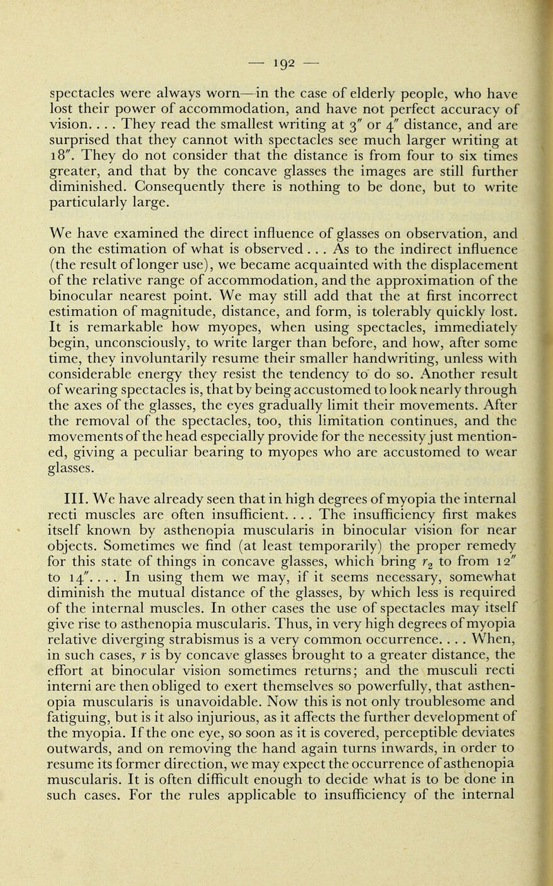 spectacles were always worn—in the case of elderly people, who have lost their power of accommodation, and have not perfect accuracy of vision. . . . They read the smallest writing at 3 or 4 distance, and are surprised that they cannot with spectacles see much larger writing at 18. They do not consider that the distance is from four to six times greater, and that by the concave glasses the images are still further diminished. Consequently there is nothing to be done, but to write particularly large. We have examined the direct influence of glasses on observation, and on the estimation of what is observed... As to the indirect influence (the result of longer use), we became acquainted with the displacement of the relative range of accommodation, and the approximation of the binocular nearest point. We may still add that the at first incorrect estimation of magnitude, distance, and form, is tolerably quickly lost. It is remarkable how myopes, when using spectacles, immediately begin, unconsciously, to write larger than before, and how, after some time, they involuntarily resume their smaller handwriting, unless with considerable energy they resist the tendency to do so. Another result of wearing spectacles is, that by being accustomed to look nearly through the axes of the glasses, the eyes gradually limit their movements. After the removal of the spectacles, too, this limitation continues, and the movements of the head especially provide for the necessity just mention- ed, giving a peculiar bearing to myopes who are accustomed to wear glasses. III. We have already seen that in high degrees of myopia the internal recti muscles are often insufficient. . . . The insufficiency first makes itself known by asthenopia muscularis in binocular vision for near objects. Sometimes we find (at least temporarily) the proper remedy for this state of things in concave glasses, which bring r2 to from 12 to 14. ... In using them we may, if it seems necessary, somewhat diminish the mutual distance of the glasses, by which less is required of the internal muscles. In other cases the use of spectacles may itself give rise to asthenopia muscularis. Thus, in very high degrees of myopia relative diverging strabismus is a very common occurrence. . . . When, in such cases, r is by concave glasses brought to a greater distance, the effort at binocular vision sometimes returns; and the musculi recti interni are then obliged to exert themselves so powerfully, that asthen- opia muscularis is unavoidable. Now this is not only troublesome and fatiguing, but is it also injurious, as it affects the further development of the myopia. If the one eye, so soon as it is covered, perceptible deviates outwards, and on removing the hand again turns inwards, in order to resume its former direction, we may expect the occurrence of asthenopia muscularis. It is often difficult enough to decide what is to be done in such cases. For the rules applicable to insufficiency of the internal