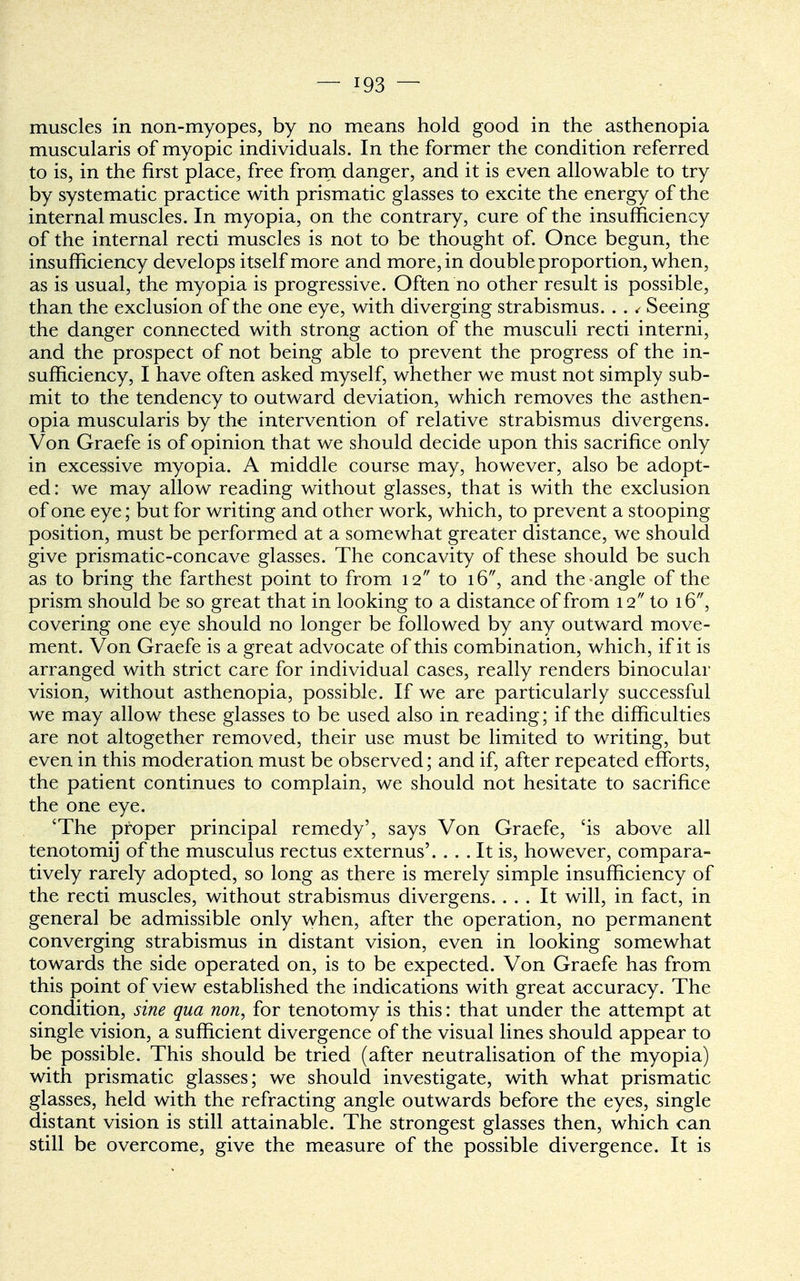 — !93 — muscles in non-myopes, by no means hold good in the asthenopia muscularis of myopic individuals. In the former the condition referred to is, in the first place, free from danger, and it is even allowable to try by systematic practice with prismatic glasses to excite the energy of the internal muscles. In myopia, on the contrary, cure of the insufficiency of the internal recti muscles is not to be thought of. Once begun, the insufficiency develops itself more and more, in double proportion, when, as is usual, the myopia is progressive. Often no other result is possible, than the exclusion of the one eye, with diverging strabismus. . . < Seeing the danger connected with strong action of the musculi recti interni, and the prospect of not being able to prevent the progress of the in- sufficiency, I have often asked myself, whether we must not simply sub- mit to the tendency to outward deviation, which removes the asthen- opia muscularis by the intervention of relative strabismus divergens. Von Graefe is of opinion that we should decide upon this sacrifice only in excessive myopia. A middle course may, however, also be adopt- ed : we may allow reading without glasses, that is with the exclusion of one eye; but for writing and other work, which, to prevent a stooping position, must be performed at a somewhat greater distance, we should give prismatic-concave glasses. The concavity of these should be such as to bring the farthest point to from 12 to 16, and the-angle of the prism should be so great that in looking to a distance of from 12 to 16, covering one eye should no longer be followed by any outward move- ment. Von Graefe is a great advocate of this combination, which, if it is arranged with strict care for individual cases, really renders binocular vision, without asthenopia, possible. If we are particularly successful we may allow these glasses to be used also in reading; if the difficulties are not altogether removed, their use must be limited to writing, but even in this moderation must be observed; and if, after repeated efforts, the patient continues to complain, we should not hesitate to sacrifice the one eye. 'The proper principal remedy', says Von Graefe, 'is above all tenotomy of the musculus rectus externus'. ... It is, however, compara- tively rarely adopted, so long as there is merely simple insufficiency of the recti muscles, without strabismus divergens. ... It will, in fact, in general be admissible only when, after the operation, no permanent converging strabismus in distant vision, even in looking somewhat towards the side operated on, is to be expected. Von Graefe has from this point of view established the indications with great accuracy. The condition, sine qua non, for tenotomy is this: that under the attempt at single vision, a sufficient divergence of the visual lines should appear to be possible. This should be tried (after neutralisation of the myopia) with prismatic glasses; we should investigate, with what prismatic glasses, held with the refracting angle outwards before the eyes, single distant vision is still attainable. The strongest glasses then, which can still be overcome, give the measure of the possible divergence. It is