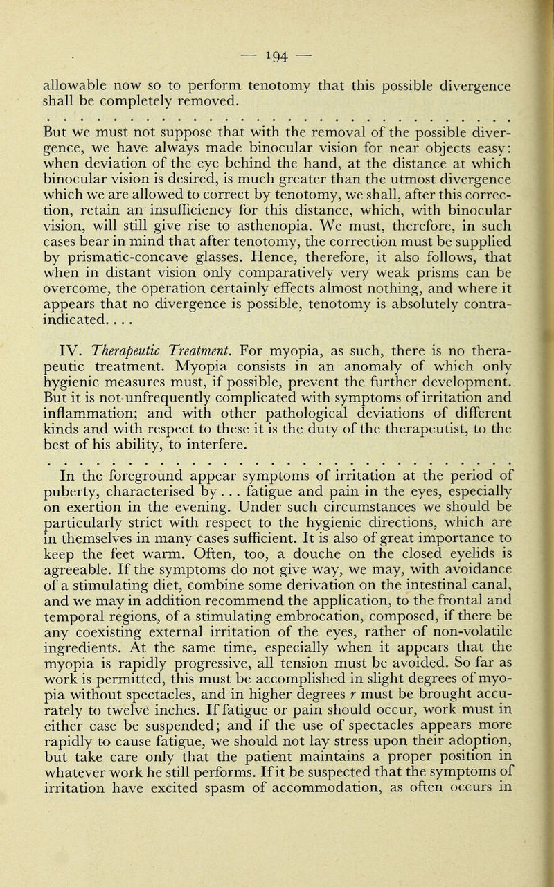 allowable now so to perform tenotomy that this possible divergence shall be completely removed. But we must not suppose that with the removal of the possible diver- gence, we have always made binocular vision for near objects easy: when deviation of the eye behind the hand, at the distance at which binocular vision is desired, is much greater than the utmost divergence which we are allowed to correct by tenotomy, we shall, after this correc- tion, retain an insufficiency for this distance, which, with binocular vision, will still give rise to asthenopia. We must, therefore, in such cases bear in mind that after tenotomy, the correction must be supplied by prismatic-concave glasses. Hence, therefore, it also follows, that when in distant vision only comparatively very weak prisms can be overcome, the operation certainly effects almost nothing, and where it appears that no divergence is possible, tenotomy is absolutely contra- indicated. . . . IV. Therapeutic Treatment. For myopia, as such, there is no thera- peutic treatment. Myopia consists in an anomaly of which only hygienic measures must, if possible, prevent the further development. But it is not unfrequently complicated with symptoms of irritation and inflammation; and with other pathological deviations of different kinds and with respect to these it is the duty of the therapeutist, to the best of his ability, to interfere. In the foreground appear symptoms of irritation at the period of puberty, characterised by. . . fatigue and pain in the eyes, especially on exertion in the evening. Under such circumstances we should be particularly strict with respect to the hygienic directions, which are in themselves in many cases sufficient. It is also of great importance to keep the feet warm. Often, too, a douche on the closed eyelids is agreeable. If the symptoms do not give way, we may, with avoidance of a stimulating diet, combine some derivation on the intestinal canal, and we may in addition recommend the application, to the frontal and temporal regions, of a stimulating embrocation, composed, if there be any coexisting external irritation of the eyes, rather of non-volatile ingredients. At the same time, especially when it appears that the myopia is rapidly progressive, all tension must be avoided. So far as work is permitted, this must be accomplished in slight degrees of myo- pia without spectacles, and in higher degrees r must be brought accu- rately to twelve inches. If fatigue or pain should occur, work must in either case be suspended; and if the use of spectacles appears more rapidly to cause fatigue, we should not lay stress upon their adoption, but take care only that the patient maintains a proper position in whatever work he still performs. If it be suspected that the symptoms of irritation have excited spasm of accommodation, as often occurs in