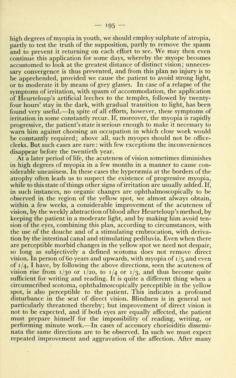 high degrees of myopia in youth, we should employ sulphate of atropia, partly to test the truth of the supposition, partly to remove the spasm and to prevent it returning on each effort to see. We may then even continue this application for some days, whereby the myope becomes accustomed to look at the greatest distance of distinct vision; unneces- sary convergence is thus prevented, and from this plan no injury is to be apprehended, provided we cause the patient to avoid strong light, or to moderate it by means of grey glasses. In case of a relapse of the symptoms of irritation, with spasm of accommodation, the application of Heurteloup's artificial leeches to the temples, followed by twenty- four hours' stay in the dark, with gradual transition to light, has been found very useful.—In spite of all efforts, however, these symptoms of irritation in some constantly recur. If, moreover, the myopia is rapidly progressive, the patient's state is serious enough to make it necessary to warn him against choosing an occupation in which close work would be constantly required; above all, such myopes should not be office- clerks. But such cases are rare: with few exceptions the inconveniences disappear before the twentieth year. At a later period of life, the acuteness of vision sometimes diminishes in high degrees of myopia in a few months in a manner to cause con- siderable uneasiness. In these cases the hyperaemia at the borders of the atrophy often leads us to suspect the existence of progressive myopia, while to this state of things other signs of irritation are usually added. If, in such instances, no organic changes are ophthalmoscopically to be observed in the region of the yellow spot, we almost always obtain, within a few weeks, a considerable improvement of the acuteness of vision, by the weekly abstraction of blood after Heurteloup's method, by keeping the patient in a moderate light, and by making him avoid ten- sion of the eyes, combining this plan, according to circumstances, with the use of the douche and of a stimulating embrocation, with deriva- tion by the intestinal canal and stimulating pediluvia. Even when there are perceptible morbid changes in the yellow spot we need not despair, so long as subjectively a defined scotoma does not remove direct vision. In person of 60 years and upwards, with myopia of 1 /5 and even of 1/4, I have, by folio wing the above directions, seen the acuteness of vision rise from 1/30 or 1/2.0, to 1/4 or 1/3, and thus become quite sufficient for writing and reading. It is quite a different thing when a circumscribed scotoma, ophthalmoscopically perceptible in the yellow spot, is also perceptible to the patient. This indicates a profound disturbance in the seat of direct vision. Blindness is in general not particularly threatened thereby; but improvement of direct vision is not to be expected, and if both eyes are equally affected, the patient must prepare himself for the impossibility of reading, writing, or performing minute work.—In cases of accessory chorioiditis dissemi- nata the same directions are to be observed. In such we must expect repeated improvement and aggravation of the affection. After many