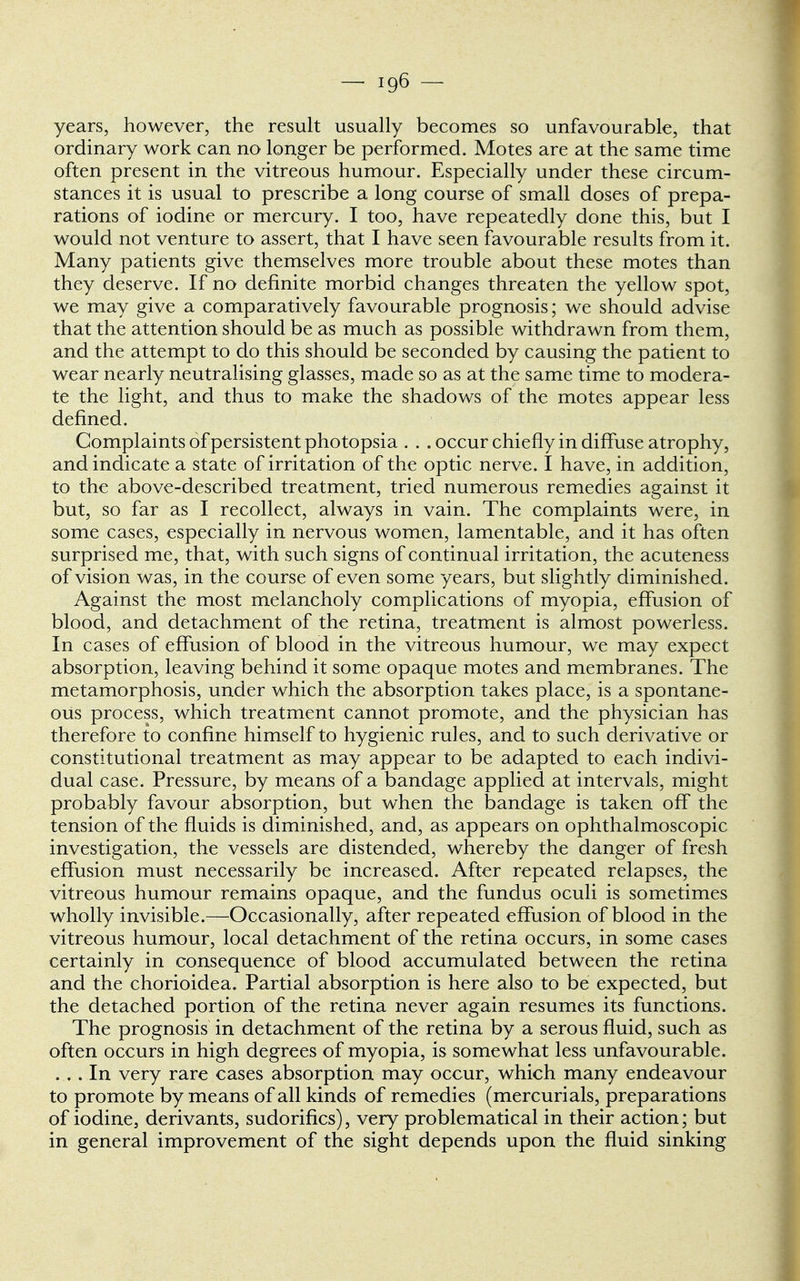 years, however, the result usually becomes so unfavourable, that ordinary work can no longer be performed. Motes are at the same time often present in the vitreous humour. Especially under these circum- stances it is usual to prescribe a long course of small doses of prepa- rations of iodine or mercury. I too, have repeatedly done this, but I would not venture to assert, that I have seen favourable results from it. Many patients give themselves more trouble about these motes than they deserve. If no definite morbid changes threaten the yellow spot, we may give a comparatively favourable prognosis; we should advise that the attention should be as much as possible withdrawn from them, and the attempt to do this should be seconded by causing the patient to wear nearly neutralising glasses, made so as at the same time to modera- te the light, and thus to make the shadows of the motes appear less defined. Complaints of persistent photopsia . . .occur chiefly in diffuse atrophy, and indicate a state of irritation of the optic nerve. I have, in addition, to the above-described treatment, tried numerous remedies against it but, so far as I recollect, always in vain. The complaints were, in some cases, especially in nervous women, lamentable, and it has often surprised me, that, with such signs of continual irritation, the acuteness of vision was, in the course of even some years, but slightly diminished. Against the most melancholy complications of myopia, effusion of blood, and detachment of the retina, treatment is almost powerless. In cases of effusion of blood in the vitreous humour, we may expect absorption, leaving behind it some opaque motes and membranes. The metamorphosis, under which the absorption takes place, is a spontane- ous process, which treatment cannot promote, and the physician has therefore to confine himself to hygienic rules, and to such derivative or constitutional treatment as may appear to be adapted to each indivi- dual case. Pressure, by means of a bandage applied at intervals, might probably favour absorption, but when the bandage is taken off the tension of the fluids is diminished, and, as appears on ophthalmoscopic investigation, the vessels are distended, whereby the danger of fresh effusion must necessarily be increased. After repeated relapses, the vitreous humour remains opaque, and the fundus oculi is sometimes wholly invisible.—Occasionally, after repeated effusion of blood in the vitreous humour, local detachment of the retina occurs, in some cases certainly in consequence of blood accumulated between the retina and the chorioidea. Partial absorption is here also to be expected, but the detached portion of the retina never again resumes its functions. The prognosis in detachment of the retina by a serous fluid, such as often occurs in high degrees of myopia, is somewhat less unfavourable. ... In very rare cases absorption may occur, which many endeavour to promote by means of all kinds of remedies (mercurials, preparations of iodine, derivants, sudorifics), very problematical in their action; but in general improvement of the sight depends upon the fluid sinking