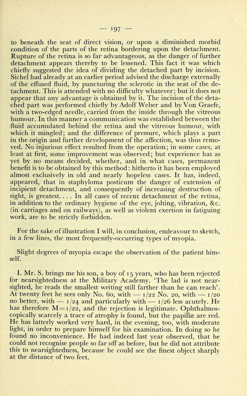 to beneath the seat of direct vision, or upon a diminished morbid condition of the parts of the retina bordering upon the detachment. Rupture of the retina is so far advantageous, as the danger of further detachment appears thereby to be lessened. This fact it was which chiefly suggested the idea of dividing the detached part by incision. Sichel had already at an earlier period advised the discharge externally of the effused fluid, by puncturing the sclerotic in the seat of the de- tachment. This is attended with no difficulty whatever; but it does not appear that any advantage is obtained by it. The incision of the deta- ched part was performed chiefly by Adolf Weber and by Von Graefe, with a two-edged needle, carried from the inside through the vitreous humour. In this manner a communication was established between the fluid accumulated behind the retina and the vitreous humour, with which it mingled; and the difference of pressure, which plays a part in the origin and further development of the affection, was thus remo- ved. No injurious effect resulted from the operation; in some cases, at least at first, some improvement was observed; but experience has as yet by no means decided, whether, and in what cases, permanent benefit is to be obtained by this method: hitherto it has been employed almost exclusively in old and nearly hopeless cases. It has, indeed, appeared, that in staphyloma posticum the danger of extension of incipient detachment, and consequently of increasing destruction of sight, is greatest. ... In all cases of recent detachment of the retina, in addition to the ordinary hygiene of the eye, jolting, vibration, &c. (in carriages and on railways), as well as violent exertion in fatiguing work, are to be strictly forbidden. For the sake of illustration I will, in conclusion, endeavour to sketch, in a few lines, the most frequently-occurring types of myopia. Slight degrees of myopia escape the observation of the patient him- self. I. Mr. S. brings me his son, a boy of 15 years, who has been rejected for nearsightedness at the Military Academy. 'The lad is not near- sighted, he reads the smallest writing still farther than he can reach'. At twenty feet he sees only No. 60, with — 1/22 No. 20, with — 1/20 no better, with — 1/24 and particularly with — 1/26 less acutely. He has therefore M=i/22, and the rejection is legitimate. Ophthalmos- copically scarcely a trace of atrophy is found, but the papillae are red. He has latterly worked very hard, in the evening, too, with moderate light, in order to prepare himself for his examination. In doing so he found no inconvenience. He had indeed last year observed, that he could not recognise people so far off as before, but he did not attribute this to nearsightedness, because he could see the finest object sharply at the distance of two feet.