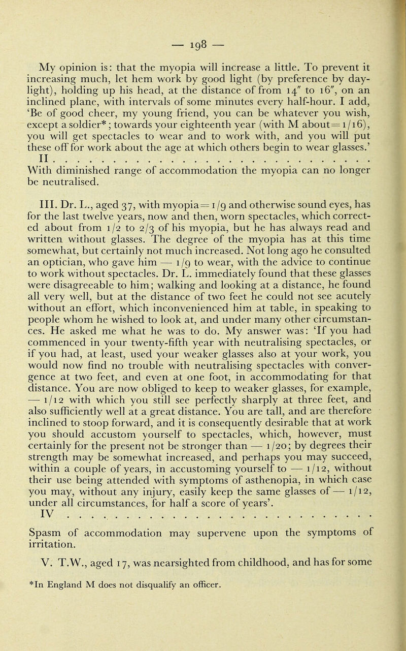 My opinion is: that the myopia will increase a little. To prevent it increasing much, let hem work by good light (by preference by day- light), holding up his head, at the distance of from 14 to 16, on an inclined plane, with intervals of some minutes every half-hour. I add, 'Be of good cheer, my young friend, you can be whatever you wish, except a soldier*; towards your eighteenth year (with M about = 1/16), you will get spectacles to wear and to work with, and you will put these off for work about the age at which others begin to wear glasses.' II With diminished range of accommodation the myopia can no longer be neutralised. III. Dr. L., aged 37, with myopia = 1 /g and otherwise sound eyes, has for the last twelve years, now and then, worn spectacles, which correct- ed about from 1/2 to 2/3 of his myopia, but he has always read and written without glasses. The degree of the myopia has at this time somewhat, but certainly not much increased. Not long ago he consulted an optician, who gave him — 1 /g to wear, with the advice to continue to work without spectacles. Dr. L. immediately found that these glasses were disagreeable to him; walking and looking at a distance, he found all very well, but at the distance of two feet he could not see acutely without an effort, which inconvenienced him at table, in speaking to people whom he wished to look at, and under many other circumstan- ces. He asked me what he was to do. My answer was: Tf you had commenced in your twenty-fifth year with neutralising spectacles, or if you had, at least, used your weaker glasses also at your work, you would now find no trouble with neutralising spectacles with conver- gence at two feet, and even at one foot, in accommodating for that distance. You are now obliged to keep to weaker glasses, for example, — 1/12 with which you still see perfectly sharply at three feet, and also sufficiently well at a great distance. You are tall, and are therefore inclined to stoop forward, and it is consequently desirable that at work you should accustom yourself to spectacles, which, however, must certainly for the present not be stronger than — 1/20; by degrees their strength may be somewhat increased, and perhaps you may succeed, within a couple of years, in accustoming yourself to — 1/12, without their use being attended with symptoms of asthenopia, in which case you may, without any injury, easily keep the same glasses of— 1/12, under all circumstances, for half a score of years'. IV .... Spasm of accommodation may supervene upon the symptoms of irritation. V. T.W., aged 17, was nearsighted from childhood, and has for some *In England M does not disqualify an officer.