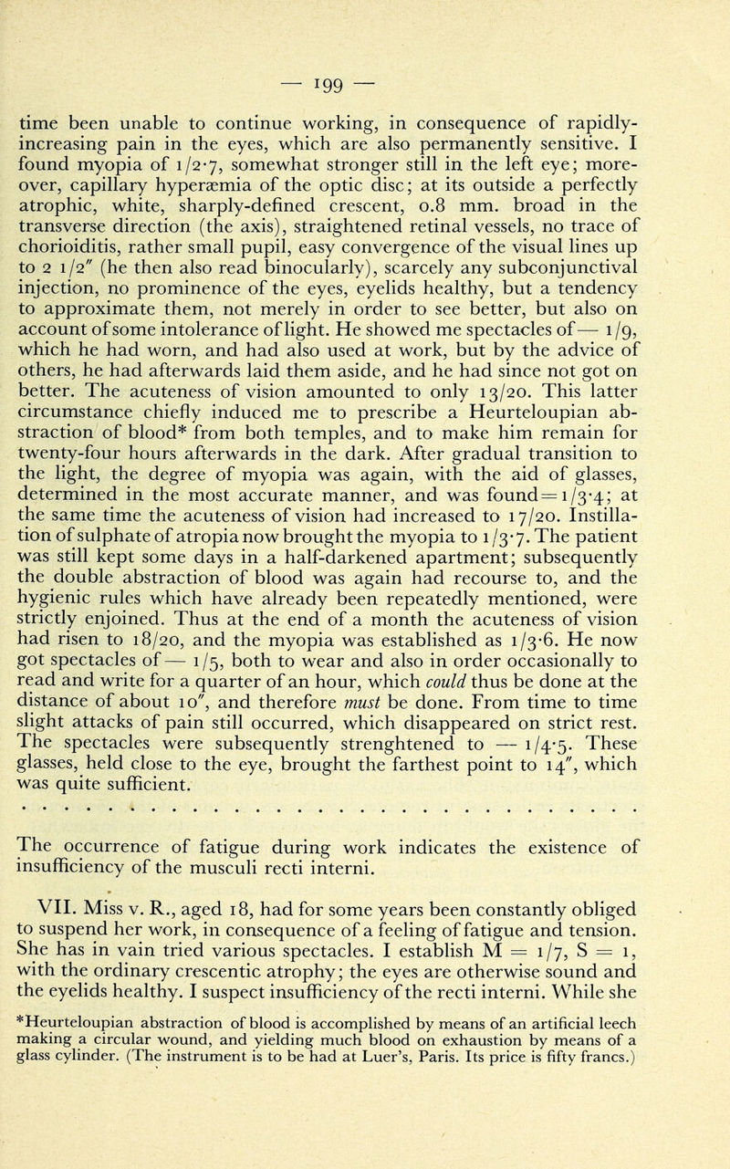 time been unable to continue working, in consequence of rapidly- increasing pain in the eyes, which are also permanently sensitive. I found myopia of 1/2-7, somewhat stronger still in the left eye; more- over, capillary hyperaemia of the optic disc; at its outside a perfectly atrophic, white, sharply-defined crescent, 0.8 mm. broad in the transverse direction (the axis), straightened retinal vessels, no trace of chorioiditis, rather small pupil, easy convergence of the visual lines up to 2 1/2 (he then also read binocularly), scarcely any subconjunctival injection, no prominence of the eyes, eyelids healthy, but a tendency to approximate them, not merely in order to see better, but also on account of some intolerance of light. He showed me spectacles of— 1 /g, which he had worn, and had also used at work, but by the advice of others, he had afterwards laid them aside, and he had since not got on better. The acuteness of vision amounted to only 13/20. This latter circumstance chiefly induced me to prescribe a Heurteloupian ab- straction of blood* from both temples, and to make him remain for twenty-four hours afterwards in the dark. After gradual transition to the light, the degree of myopia was again, with the aid of glasses, determined in the most accurate manner, and was found =1/3-4; at the same time the acuteness of vision had increased to 17/20. Instilla- tion of sulphate of atropia now brought the myopia to 1/3-7. The patient was still kept some days in a half-darkened apartment; subsequently the double abstraction of blood was again had recourse to, and the hygienic rules which have already been repeatedly mentioned, were strictly enjoined. Thus at the end of a month the acuteness of vision had risen to 18/20, and the myopia was established as 1/3-6. He now got spectacles of— 1/5, both to wear and also in order occasionally to read and write for a quarter of an hour, which could thus be done at the distance of about 10, and therefore must be done. From time to time slight attacks of pain still occurred, which disappeared on strict rest. The spectacles were subsequently strenghtened to — i/4*5- These glasses, held close to the eye, brought the farthest point to 14, which was quite sufficient. The occurrence of fatigue during work indicates the existence of insufficiency of the musculi recti interni. VII. Miss v. R., aged 18, had for some years been constantly obliged to suspend her work, in consequence of a feeling of fatigue and tension. She has in vain tried various spectacles. I establish M = 1/7, S = 1, with the ordinary crescentic atrophy; the eyes are otherwise sound and the eyelids healthy. I suspect insufficiency of the recti interni. While she *Heurteloupian abstraction of blood is accomplished by means of an artificial leech making a circular wound, and yielding much blood on exhaustion by means of a glass cylinder. (The instrument is to be had at Luer's, Paris. Its price is fifty francs.)