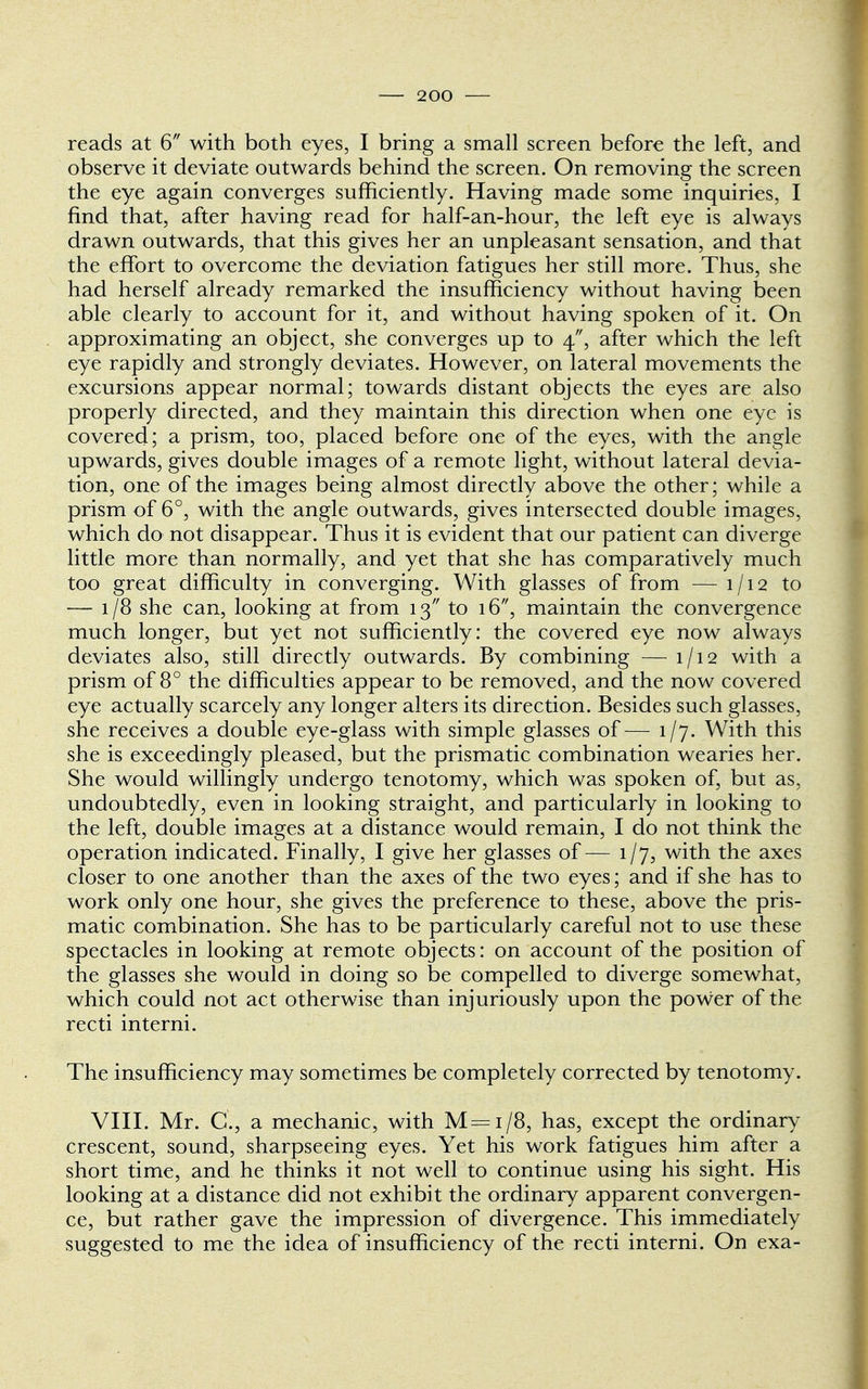 reads at 6 with both eyes, I bring a small screen before the left, and observe it deviate outwards behind the screen. On removing the screen the eye again converges sufficiently. Having made some inquiries, I find that, after having read for half-an-hour, the left eye is always drawn outwards, that this gives her an unpleasant sensation, and that the effort to overcome the deviation fatigues her still more. Thus, she had herself already remarked the insufficiency without having been able clearly to account for it, and without having spoken of it. On approximating an object, she converges up to 4, after which the left eye rapidly and strongly deviates. However, on lateral movements the excursions appear normal; towards distant objects the eyes are also properly directed, and they maintain this direction when one eye is covered; a prism, too, placed before one of the eyes, with the angle upwards, gives double images of a remote light, without lateral devia- tion, one of the images being almost directly above the other; while a prism of 6°, with the angle outwards, gives intersected double images, which do not disappear. Thus it is evident that our patient can diverge little more than normally, and yet that she has comparatively much too great difficulty in converging. With glasses of from — 1/12 to — 1/8 she can, looking at from 13 to 16, maintain the convergence much longer, but yet not sufficiently: the covered eye now always deviates also, still directly outwards. By combining — 1/12 with a prism of 8° the difficulties appear to be removed, and the now covered eye actually scarcely any longer alters its direction. Besides such glasses, she receives a double eye-glass with simple glasses of — 1/7. With this she is exceedingly pleased, but the prismatic combination wearies her. She would willingly undergo tenotomy, which was spoken of, but as, undoubtedly, even in looking straight, and particularly in looking to the left, double images at a distance would remain, I do not think the operation indicated. Finally, I give her glasses of— 1/7, with the axes closer to one another than the axes of the two eyes; and if she has to work only one hour, she gives the preference to these, above the pris- matic combination. She has to be particularly careful not to use these spectacles in looking at remote objects: on account of the position of the glasses she would in doing so be compelled to diverge somewhat, which could not act otherwise than injuriously upon the power of the recti interni. The insufficiency may sometimes be completely corrected by tenotomy. VIII. Mr. C, a mechanic, with M=i/8, has, except the ordinary crescent, sound, sharpseeing eyes. Yet his work fatigues him after a short time, and he thinks it not well to continue using his sight. His looking at a distance did not exhibit the ordinary apparent convergen- ce, but rather gave the impression of divergence. This immediately suggested to me the idea of insufficiency of the recti interni. On exa-