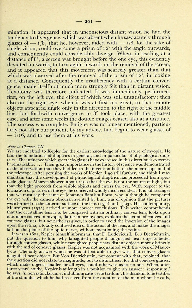 mination, it appeared that in unconscious distant vision he had the tendency to divergence, which was absent when he saw acutely through glasses of— 1/8; that he, however, aided with — 1/8, for the sake of single vision, could overcome a prism of 120 with the angle outwards, and consequently could considerably diverge. When, in reading at a distance of 8, a screen was brought before the one eye, this evidently deviated outwards, to turn again inwards on the removal of the screen, and it appeared that this movement was scarcely greater than that which was observed after the removal of the prism of 120, in looking at a distance. Consequently the insufficiency with a certain conver- gence, made itself not much more strongly felt than in distant vision. Tenotomy was therefore indicated. It was immediately performed, first, on the left eye, the effect of which was still unsatisfactory; then also on the right eye, when it was at first too great, so that remote objects appeared single only in the direction to the right of the middle line; but forthwith convergence to 8 took place, with the greatest ease, and after some weeks the double images ceased also at a distance. The success was complete. Fatigue was no longer mentioned, particu- larly not after our patient, by my advice, had begun to wear glasses of — 1/16, and to use them at his work. Note to Chapter VII We are indebted to Kepler for the earliest knowledge of the nature of myopia. He laid the foundations of dioptrics in general, and in particular of physiological diop- trics. The influence which spectacle-glasses have exercised in this direction is extreme- ly remarkable. . . . Their great importance in the history of science was demonstrated in the observation that they had led to the invention both of the microscope and of the telescope. After perusing the works of Kepler, I go still further, and think I may maintain that the development of physiological dioptrics has proceeded from spec- tacle-glasses. Alhazen showed about 1100 that the eye is not the source of light, but that the light proceeds from visible objects and enters the eye. With respect to the formation of pictures in the eye, he conceived wholly incorrect ideas. It is still stranger that we must say the same of Johannes Baptista Porta, who, although he compared the eye with the camera obscura invented by him, was of opinion that the pictures were formed on the anterior surface of the lens (1558 and 1593). His contemporary, Maurolycus (1575) arrived at more correct conclusions. This writer comprehends that the crystalline lens is to be compared with an ordinary convex lens, looks upon it as more convex in myopes, flatter in presbyopes, explains the action of convex and concave glasses, but nevertheless gives, in order to avoid the inversion of the images upon the retina, a totally confused idea of the action of the lens, and makes the images fall on the plane of the optic nerve, without mentioning the retina. It was in 1601, Kepler himself informs us, that D. Ludovicus L. B. a Dietrichstein, put the question to him, why farsighted people distinguished near objects better through convex glasses, while nearsighted people saw distant objects more distinctly with the aid of concave glasses. Kepler was not acquainted with the work of Mauro- lycus. The only answer which he was at first able to give was, that convex glasses magnified near objects. But Von Dietrichstein, not content with that, rejoined, that the question did not relate to magnitude, but to distinctness: for that concave glasses, which make objects smaller for all eyes, could otherwise assist no one. When, after three years' study, Kepler is at length in a position to give an answer: 'responsum,' he says, 'si non satis clarum et indubium; satis certe tardum', his thankful tone testifies of the stimulus which he had received from the question of the man whom he calls,