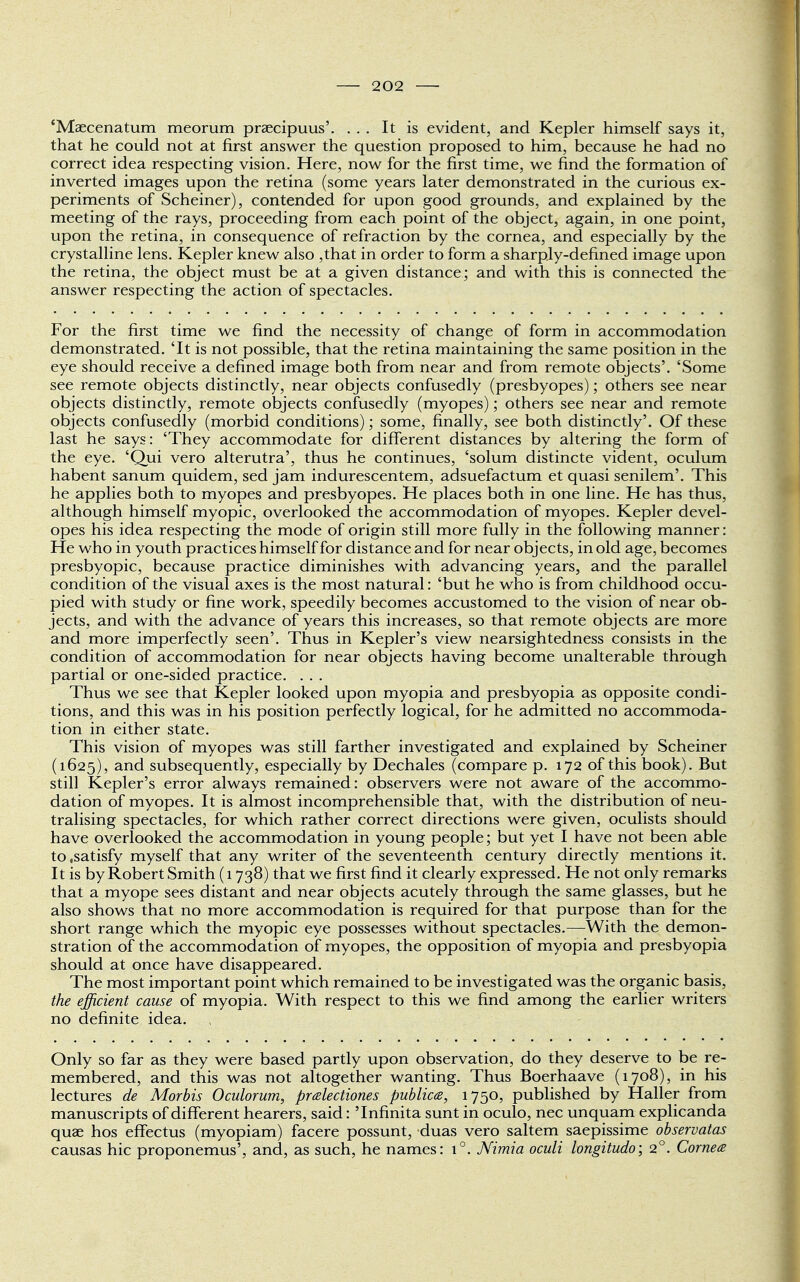 'Maecenatum meorum praecipuus'. ... It is evident, and Kepler himself says it, that he could not at first answer the question proposed to him, because he had no correct idea respecting vision. Here, now for the first time, we find the formation of inverted images upon the retina (some years later demonstrated in the curious ex- periments of Scheiner), contended for upon good grounds, and explained by the meeting of the rays, proceeding from each point of the object, again, in one point, upon the retina, in consequence of refraction by the cornea, and especially by the crystalline lens. Kepler knew also ,that in order to form a sharply-defined image upon the retina, the object must be at a given distance; and with this is connected the answer respecting the action of spectacles. For the first time we find the necessity of change of form in accommodation demonstrated. 'It is not possible, that the retina maintaining the same position in the eye should receive a defined image both from near and from remote objects'. 'Some see remote objects distinctly, near objects confusedly (presbyopes); others see near objects distinctly, remote objects confusedly (myopes); others see near and remote objects confusedly (morbid conditions); some, finally, see both distinctly'. Of these last he says: 'They accommodate for different distances by altering the form of the eye. 'Qui vero alterutra', thus he continues, 'solum distincte vident, oculum habent sanum quidem, sed jam indurescentem, adsuefactum et quasi senilem'. This he applies both to myopes and presbyopes. He places both in one line. He has thus, although himself myopic, overlooked the accommodation of myopes. Kepler devel- opes his idea respecting the mode of origin still more fully in the following manner: He who in youth practices himself for distance and for near objects, in old age, becomes presbyopic, because practice diminishes with advancing years, and the parallel condition of the visual axes is the most natural: 'but he who is from childhood occu- pied with study or fine work, speedily becomes accustomed to the vision of near ob- jects, and with the advance of years this increases, so that remote objects are more and more imperfectly seen'. Thus in Kepler's view nearsightedness consists in the condition of accommodation for near objects having become unalterable through partial or one-sided practice. . . . Thus we see that Kepler looked upon myopia and presbyopia as opposite condi- tions, and this was in his position perfectly logical, for he admitted no accommoda- tion in either state. This vision of myopes was still farther investigated and explained by Scheiner (1625), and subsequently, especially by Dechales (compare p. 172 of this book). But still Kepler's error always remained: observers were not aware of the accommo- dation of myopes. It is almost incomprehensible that, with the distribution of neu- tralising spectacles, for which rather correct directions were given, oculists should have overlooked the accommodation in young people; but yet I have not been able to .satisfy myself that any writer of the seventeenth century directly mentions it. It is by Robert Smith (1738) that we first find it clearly expressed. He not only remarks that a myope sees distant and near objects acutely through the same glasses, but he also shows that no more accommodation is required for that purpose than for the short range which the myopic eye possesses without spectacles.—With the demon- stration of the accommodation of myopes, the opposition of myopia and presbyopia should at once have disappeared. The most important point which remained to be investigated was the organic basis, the efficient cause of myopia. With respect to this we find among the earlier writers no definite idea. Only so far as they were based partly upon observation, do they deserve to be re- membered, and this was not altogether wanting. Thus Boerhaave (1708), in his lectures de Morbis Oculorum, prcelectiones publics, 1750, published by Haller from manuscripts of different hearers, said: Tnfinita sunt in oculo, nec unquam explicanda quae hos effectus (myopiam) facere possunt, duas vero saltern saepissime observatas causas hie proponemus', and, as such, he names: i°. Nimia oculi longitudo; 2°. Cornea