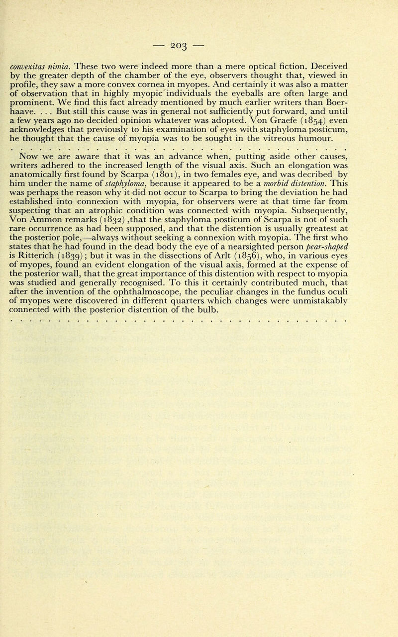 convexitas nimia. These two were indeed more than a mere optical fiction. Deceived by the greater depth of the chamber of the eye, observers thought that, viewed in profile, they saw a more convex cornea in myopes. And certainly it was also a matter of observation that in highly myopic individuals the eyeballs are often large and prominent. We find this fact already mentioned by much earlier writers than Boer- haave. . . . But still this cause was in general not sufficiently put forward, and until a few years ago no decided opinion whatever was adopted. Von Graefe (1854) even acknowledges that previously to his examination of eyes with staphyloma posticum, he thought that the cause of myopia was to be sought in the vitreous humour. Now we are aware that it was an advance when, putting aside other causes, writers adhered to the increased length of the visual axis. Such an elongation was anatomically first found by Scarpa (1801), in two females eye, and was decribed by him under the name of staphyloma, because it appeared to be a morbid distention. This was perhaps the reason why it did not occur to Scarpa to bring the deviation he had established into connexion with myopia, for observers were at that time far from suspecting that an atrophic condition was connected with myopia. Subsequently, Von Ammon remarks (1832) ,that the staphyloma posticum of Scarpa is not of such rare occurrence as had been supposed, and that the distention is usually greatest at the posterior pole,—always without seeking a connexion with myopia. The first who states that he had found in the dead body the eye of a nearsighted person pear-shaped is Ritterich (1839); but it was in the dissections of Arlt (1856), who, in various eyes of myopes, found an evident elongation of the visual axis, formed at the expense of the posterior wall, that the great importance of this distention with respect to myopia was studied and generally recognised. To this it certainly contributed much, that after the invention of the ophthalmoscope, the peculiar changes in the fundus oculi of myopes were discovered in different quarters which changes were unmistakably connected with the posterior distention of the bulb.