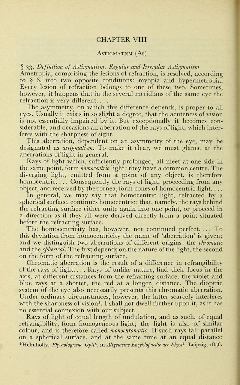 CHAPTER VIII Astigmatism (As) § 33. Definition of Astigmatism. Regular and Irregular Astigmatism Ametropia, comprising the lesions of refraction, is resolved, according to § 6, into two opposite conditions: myopia and hypermetropia. Every lesion of refraction belongs to one of these two. Sometimes, however, it happens that in the several meridians of the same eye the refraction is very different. . . . The asymmetry, on which this difference depends, is proper to all eyes. Usually it exists in so slight a degree, that the acuteness of vision is not essentially impaired by it. But exceptionally it becomes con- siderable, and occasions an aberration of the rays of light, which inter- feres with the sharpness of sight. This aberration, dependent on an asymmetry of the eye, may be designated as astigmatism. To make it clear, we must glance at the aberrations of light in general. Rays of light which, sufficiently prolonged, all meet at one side in the same point, form homocentric light: they have a common centre. The diverging light, emitted from a point of any object, is therefore homocentric. . . . Consequently the rays of light, proceeding from any object, and received by the cornea, form cones of homocentric light. . . . In general, we may say that homocentric light, refracted by a spherical surface, continues homocentric: that, namely, the rays behind the refracting surface either unite again into one point, or proceed in a direction as if they all were derived directly from a point situated before the refracting surface. The homocentricity has, however, not continued perfect. ... To this deviation from homocentricity the name of 'aberration' is given; and we distinguish two aberrations of different origins: the chromatic and the spherical. The first depends on the nature of the light, the second on the form of the refracting surface. Chromatic aberration is the result of a difference in refrangibility of the rays of light. . . . Rays of unlike nature, find their focus in the axis, at different distances from the refracting surface, the violet and blue rays at a shorter, the red at a longer, distance. The dioptric system of the eye also necessarily presents this chromatic aberration. Under ordinary circumstances, however, the latter scarcely interferes with the sharpness of vision1. I shall not dwell further upon it, as it has no essential connexion with our subject. Rays of light of equal length of undulation, and as such, of equal refrangibility, form homogeneous light; the light is also of similar colour, and is therefore called monochromatic. If such rays fall parallel on a spherical surface, and at the same time at an equal distance *Helmholtz, Physiologische Optik, in Allgemeine Encyklopaedie der Physik, Leipzig, 1856.