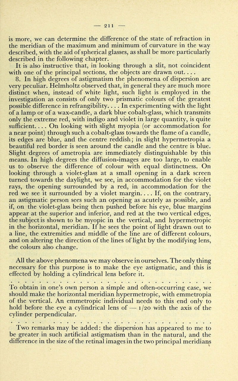 is more, we can determine the difference of the state of refraction in the meridian of the maximum and minimum of curvature in the way described, with the aid of spherical glasses, as shall be more particularly described in the following chapter. It is also instructive that, in looking through a slit, not coincident with one of the principal sections, the objects are drawn out. . . . 8. In high degrees of astigmatism the phenomena of dispersion are very peculiar. Helmholtz observed that, in general they are much more distinct when, instead of white light, such light is employed in the investigation as consists of only two prismatic colours of the greatest possible difference in refrangibility.... In experimenting with the light of a lamp or of a wax-candle, a dark blue cobalt-glass, which transmits only the extreme red, with indigo and violet in large quantity, is quite sufficient. . . . On looking with slight myopia (or accommodation for a near point) through such a cobalt-glass towards the flame of a candle, its edges are blue, and the centre reddish; in slight hypermetropia a beautiful red border is seen around the candle and the centre is blue. Slight degrees of ametropia are immediately distinguishable by this means. In high degrees the diffusion-images are too large, to enable us to observe the difference of colour with equal distinctness. On looking through a violet-glass at a small opening in a dark screen turned towards the daylight, we see, in accommodation for the violet rays, the opening surrounded by a red, in accommodation for the red we see it surrounded by a violet margin. ... If, on the contrary, an astigmatic person sees such an opening as acutely as possible, and if, on the violet-glass being then pushed before his eye, blue margins appear at the superior and inferior, and red at the two vertical edges, the subject is shown to be myopic in the vertical, and hypermetropic in the horizontal, meridian. If he sees the point of light drawn out to a line, the extremities and middle of the line are of different colours, and on altering the direction of the lines of light by the modifying lens, the colours also change. All the above phenomena we may observe in ourselves. The only thing necessary for this purpose is to make the eye astigmatic, and this is effected by holding a cylindrical lens before it. To obtain in one's own person a simple and often-occurring case, we should make the horizontal meridian hypermetropic, with emmetropia of the vertical. An emmetropic individual needs to this end only to hold before the eye a cylindrical lens of— 1/20 with the axis of the cylinder perpendicular. Two remarks may be added: the dispersion has appeared to me to be greater in such artificial astigmatism than in the natural, and the difference in the size of the retinal images in the two principal meridians