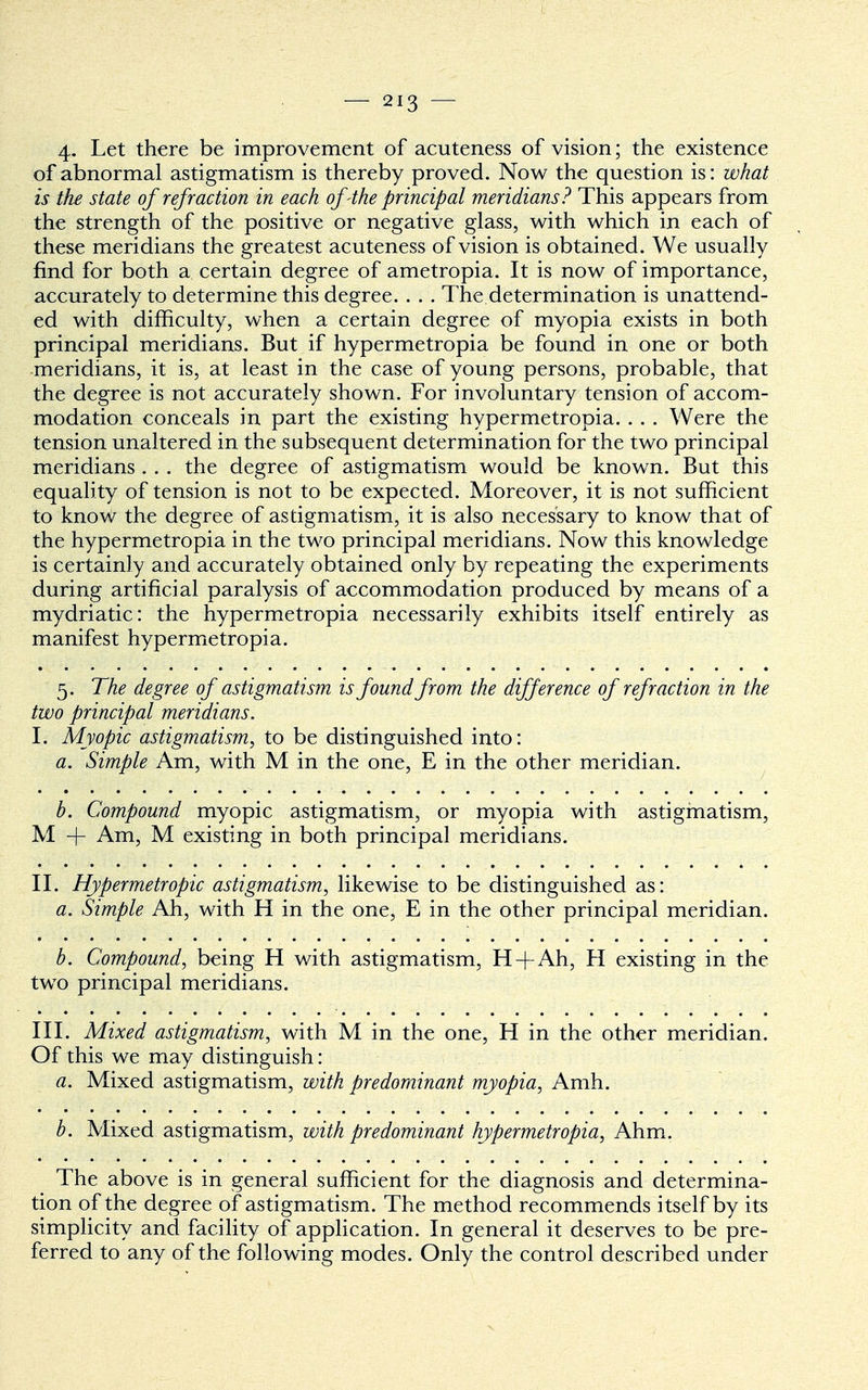 4- Let there be improvement of acuteness of vision; the existence of abnormal astigmatism is thereby proved. Now the question is: what is the state of refraction in each of 4he principal meridians? This appears from the strength of the positive or negative glass, with which in each of these meridians the greatest acuteness of vision is obtained. We usually find for both a certain degree of ametropia. It is now of importance, accurately to determine this degree. . . . The determination is unattend- ed with difficulty, when a certain degree of myopia exists in both principal meridians. But if hypermetropia be found in one or both meridians, it is, at least in the case of young persons, probable, that the degree is not accurately shown. For involuntary tension of accom- modation conceals in part the existing hypermetropia. . . . Were the tension unaltered in the subsequent determination for the two principal meridians . . . the degree of astigmatism would be known. But this equality of tension is not to be expected. Moreover, it is not sufficient to know the degree of astigmatism, it is also necessary to know that of the hypermetropia in the two principal meridians. Now this knowledge is certainly and accurately obtained only by repeating the experiments during artificial paralysis of accommodation produced by means of a mydriatic: the hypermetropia necessarily exhibits itself entirely as manifest hypermetropia. 5. The degree of astigmatism is found from the difference of refraction in the two principal meridians. I. Myopic astigmatism, to be distinguished into: a. Simple Am, with M in the one, E in the other meridian. b. Compound myopic astigmatism, or myopia with astigmatism, M + Am, M existing in both principal meridians. II. Hypermetropic astigmatism, likewise to be distinguished as: a. Simple Ah, with H in the one, E in the other principal meridian. b. Compound, being H with astigmatism, H+Ah, H existing in the two principal meridians. III. Mixed astigmatism, with M in the one, H in the other meridian. Of this we may distinguish: a. Mixed astigmatism, with predominant myopia, Amh. b. Mixed astigmatism, with predominant hypermetropia, Ahm. The above is in general sufficient for the diagnosis and determina- tion of the degree of astigmatism. The method recommends itself by its simplicity and facility of application. In general it deserves to be pre- ferred to any of the following modes. Only the control described under