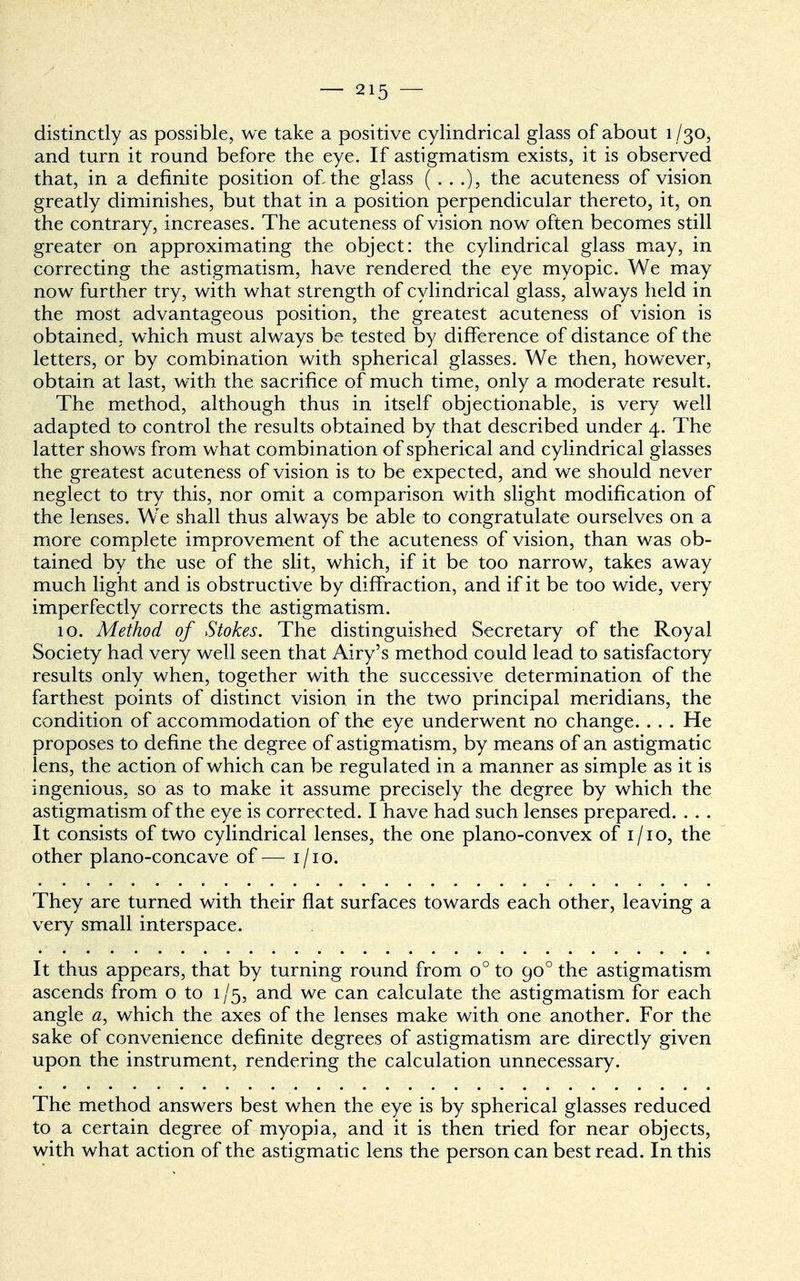 distinctly as possible, we take a positive cylindrical glass of about 1/30, and turn it round before the eye. If astigmatism exists, it is observed that, in a definite position of. the glass (...), the acuteness of vision greatly diminishes, but that in a position perpendicular thereto, it, on the contrary, increases. The acuteness of vision now often becomes still greater on approximating the object: the cylindrical glass may, in correcting the astigmatism, have rendered the eye myopic. We may now further try, with what strength of cylindrical glass, always held in the most advantageous position, the greatest acuteness of vision is obtained, which must always be tested by difference of distance of the letters, or by combination with spherical glasses. We then, however, obtain at last, with the sacrifice of much time, only a moderate result. The method, although thus in itself objectionable, is very well adapted to control the results obtained by that described under 4. The latter shows from what combination of spherical and cylindrical glasses the greatest acuteness of vision is to be expected, and we should never neglect to try this, nor omit a comparison with slight modification of the lenses. Wre shall thus always be able to congratulate ourselves on a more complete improvement of the acuteness of vision, than was ob- tained by the use of the slit, which, if it be too narrow, takes away much light and is obstructive by diffraction, and if it be too wide, very imperfectly corrects the astigmatism. 10. Method of Stokes. The distinguished Secretary of the Royal Society had very well seen that Airy's method could lead to satisfactory results only when, together with the successive determination of the farthest points of distinct vision in the two principal meridians, the condition of accommodation of the eye underwent no change. . . . He proposes to define the degree of astigmatism, by means of an astigmati c lens, the action of which can be regulated in a manner as simple as it is ingenious, so as to make it assume precisely the degree by which the astigmatism of the eye is corrected. I have had such lenses prepared. . . . It consists of two cylindrical lenses, the one plano-convex of 1/10, the other plano-concave of— 1/10. They are turned with their flat surfaces towards each other, leaving a very small interspace. It thus appears, that by turning round from o° to 900 the astigmatism ascends from o to 1/5, and we can calculate the astigmatism for each angle a, which the axes of the lenses make with one another. For the sake of convenience definite degrees of astigmatism are directly given upon the instrument, rendering the calculation unnecessary. The method answers best when the eye is by spherical glasses reduced to a certain degree of myopia, and it is then tried for near objects, with what action of the astigmatic lens the person can best read. In this