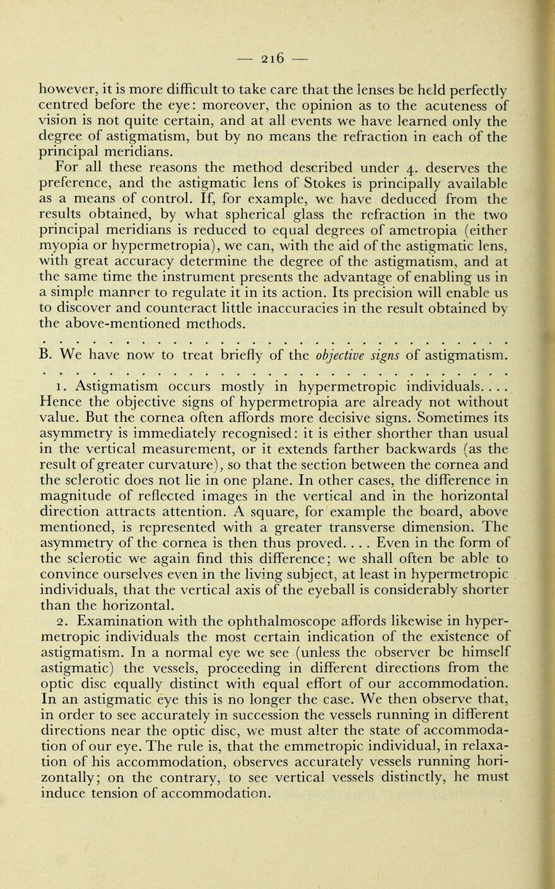 however, it is more difficult to take care that the lenses be held perfectly centred before the eye: moreover, the opinion as to the acuteness of vision is not quite certain, and at all events we have learned only the degree of astigmatism, but by no means the refraction in each of the principal meridians. For all these reasons the method described under 4. deserves the preference, and the astigmatic lens of Stokes is principally available as a means of control. If, for example, we have deduced from the results obtained, by what spherical glass the refraction in the two principal meridians is reduced to equal degrees of ametropia (either myopia or hypermetropia), we can, with the aid of the astigmatic lens, with great accuracy determine the degree of the astigmatism, and at the same ti me the instrument presents the advantage of enabling us in a simple manner to regulate it in its action. Its precision will enable us to discover and counteract little inaccuracies in the result obtained by the above-mentioned methods. B. We have now to treat briefly of the objective signs of astigmatism. 1. Astigmatism occurs mostly in hypermetropic individuals. . . . Hence the objective signs of hypermetropia are already not without value. But the cornea often affords more decisive signs. Sometimes its asymmetry is immediately recognised: it is either shorther than usual in the vertical measurement, or it extends farther backwards (as the result of greater curvature), so that the section between the cornea and the sclerotic does not lie in one plane. In other cases, the difference in magnitude of reflected images in the vertical and in the horizontal direction attracts attention. A square, for example the board, above mentioned, is represented with a greater transverse dimension. The asymmetry of the cornea is then thus proved. . . . Even in the form of the sclerotic we again find this difference; we shall often be able to convince ourselves even in the living subject, at least in hypermetropic individuals, that the vertical axis of the eyeball is considerably shorter than the horizontal. 2. Examination with the ophthalmoscope affords likewise in hyper- metropic individuals the most certain indication of the existence of astigmatism. In a normal eye we see (unless the observer be himself astigmatic) the vessels, proceeding in different directions from the optic disc equally distinct with equal effort of our accommodation. In an astigmatic eye this is no longer the case. We then observe that, in order to see accurately in succession the vessels running in different directions near the optic disc, we must alter the state of accommoda- tion of our eye. The rule is, that the emmetropic individual, in relaxa- tion of his accommodation, observes accurately vessels running hori- zontally; on the contrary, to see vertical vessels distinctly, he must induce tension of accommodation.