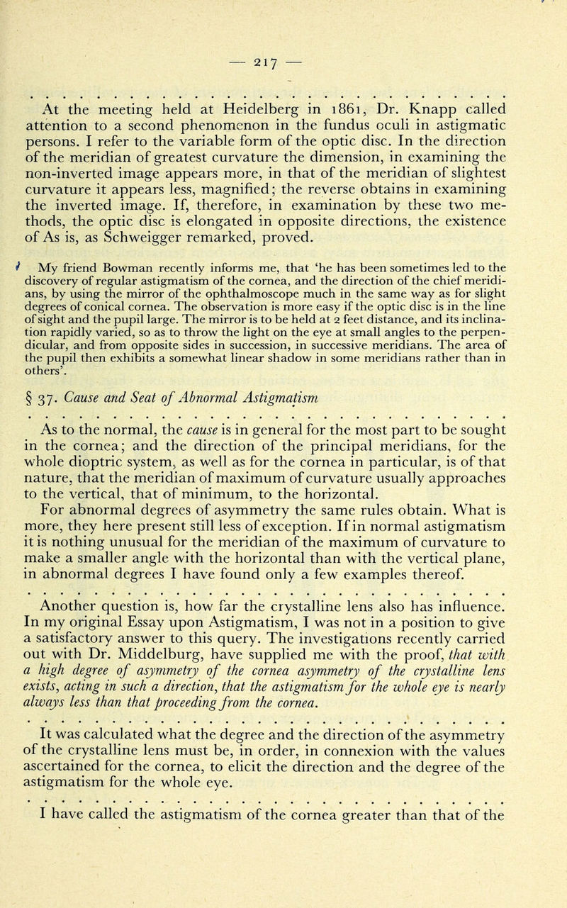 At the meeting held at Heidelberg in 1861, Dr. Knapp called attention to a second phenomenon in the fundus oculi in astigmatic- persons. I refer to the variable form of the optic disc. In the direction of the meridian of greatest curvature the dimension, in examining the non-inverted image appears more, in that of the meridian of slightest curvature it appears less, magnified; the reverse obtains in examining the inverted image. If, therefore, in examination by these two me- thods, the optic disc is elongated in opposite directions, the existence of As is, as Schweigger remarked, proved. ' My friend Bowman recently informs me, that 'he has been sometimes led to the discovery of regular astigmatism of the cornea, and the direction of the chief meridi- ans, by using the mirror of the ophthalmoscope much in the same way as for slight degrees of conical cornea. The observation is more easy if the optic disc is in the line of sight and the pupil large. The mirror is to be held at 2 feet distance, and its inclina- tion rapidly varied, so as to throw the light on the eye at small angles to the perpen- dicular, and from opposite sides in succession, in successive meridians. The area of the pupil then exhibits a somewhat linear shadow in some meridians rather than in others'. § 37. Cause and Seat of Abnormal Astigmatism As to the normal, the cause is in general for the most part to be sought in the cornea; and the direction of the principal meridians, for the whole dioptric system, as well as for the cornea in particular, is of that nature, that the meridian of maximum of curvature usually approaches to the vertical, that of minimum, to the horizontal. For abnormal degrees of asymmetry the same rules obtain. What is more, they here present still less of exception. If in normal astigmatism it is nothing unusual for the meridian of the maximum of curvature to make a smaller angle with the horizontal than with the vertical plane, in abnormal degrees I have found only a few examples thereof. Another question is, how far the crystalline lens also has influence. In my original Essay upon Astigmatism, I was not in a position to give a satisfactory answer to this query. The investigations recently carried out with Dr. Middelburg, have supplied me with the proof, that with a high degree of asymmetry of the cornea asymmetry of the crystalline lens exists, acting in such a direction, that the astigmatism for the whole eye is nearly always less than that proceeding from the cornea. It was calculated what the degree and the direction of the asymmetry of the crystalline lens must be, in order, in connexion with the values ascertained for the cornea, to elicit the direction and the degree of the astigmatism for the whole eye. I have called the astigmatism of the cornea greater than that of the