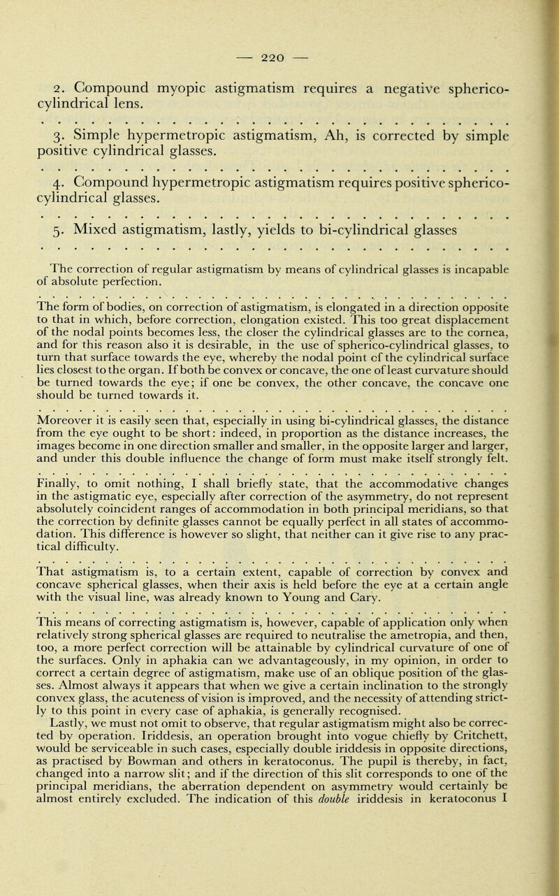 2. Compound myopic astigmatism requires a negative spherico- cylindrical lens. 3. Simple hypermetropic astigmatism, Ah, is corrected by simple positive cylindrical glasses. 4. Compound hypermetropic astigmatism requires positive spherico- cylindrical glasses. 5. Mixed astigmatism, lastly, yields to bi-cylindrical glasses The correction of regular astigmatism by means of cylindrical glasses is incapable of absolute perfection. The form of bodies, on correction of astigmatism, is elongated in a direction opposite to that in which, before correction, elongation existed. This too great displacement of the nodal points becomes less, the closer the cylindrical glasses are to the cornea, and for this reason also it is desirable, in the use of spherico-cylindrical glasses, to turn that surface towards the eye, whereby the nodal point of the cylindrical surface lies closest to the organ. If both be convex or concave, the one of least curvature should be turned towards the eye; if one be convex, the other concave, the concave one should be turned towards it. Moreover it is easily seen that, especially in using bi-cylindrical glasses, the distance from the eye ought to be short: indeed, in proportion as the distance increases, the images become in one direction smaller and smaller, in the opposite larger and larger, and under this double influence the change of form must make itself strongly felt. Finally, to omit nothing, I shall briefly state, that the accommodative changes in the astigmatic eye, especially after correction of the asymmetry, do not represent absolutely coincident ranges of accommodation in both principal meridians, so that the correction by definite glasses cannot be equally perfect in all states of accommo- dation. This difference is however so slight, that neither can it give rise to any prac- tical difficulty. That astigmatism is, to a certain extent, capable of correction by convex and concave spherical glasses, when their axis is held before the eye at a certain angle with the visual line, was already known to Young and Cary. This means of correcting astigmatism is, however, capable of application only when relatively strong spherical glasses are required to neutralise the ametropia, and then, too, a more perfect correction will be attainable by cylindrical curvature of one of the surfaces. Only in aphakia can we advantageously, in my opinion, in order to correct a certain degree of astigmatism, make use of an oblique position of the glas- ses. Almost always it appears that when we give a certain inclination to the strongly convex glass, the acuteness of vision is improved, and the necessity of attending strict- ly to this point in every case of aphakia, is generally recognised. Lastly, we must not omit to observe, that regular astigmatism might also be correc- ted by operation. Iriddesis, an operation brought into vogue chiefly by Critchett, would be serviceable in such cases, especially double iriddesis in opposite directions, as practised by Bowman and others in keratoconus. The pupil is thereby, in fact, changed into a narrow slit; and if the direction of this slit corresponds to one of the principal meridians, the aberration dependent on asymmetry would certainly be almost entirely excluded. The indication of this double iriddesis in keratoconus I