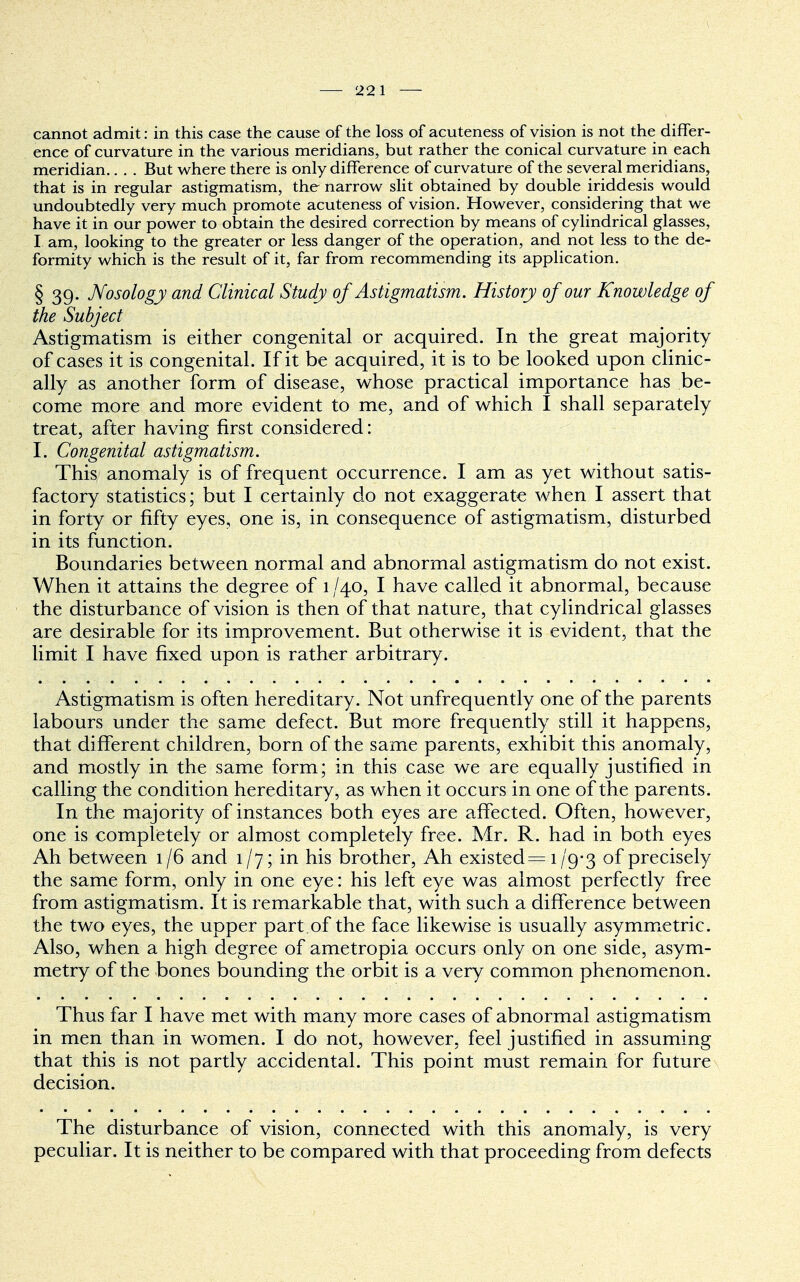 cannot admit: in this case the cause of the loss of acuteness of vision is not the differ- ence of curvature in the various meridians, but rather the conical curvature in each meridian.. . . But where there is only difference of curvature of the several meridians, that is in regular astigmatism, the narrow slit obtained by double iriddesis would undoubtedly very much promote acuteness of vision. However, considering that we have it in our power to obtain the desired correction by means of cylindrical glasses, I am, looking to the greater or less danger of the operation, and not less to the de- formity which is the result of it, far from recommending its application. § 39- Nosology and Clinical Study of Astigmatism. History of our Knowledge of the Subject Astigmatism is either congenital or acquired. In the great majority of cases it is congenital. If it be acquired, it is to be looked upon clinic- ally as another form of disease, whose practical importance has be- come more and more evident to me, and of which I shall separately treat, after having first considered: I. Congenital astigmatism. This anomaly is of frequent occurrence. I am as yet without satis- factory statistics; but I certainly do not exaggerate when I assert that in forty or fifty eyes, one is, in consequence of astigmatism, disturbed in its function. Boundaries between normal and abnormal astigmatism do not exist. When it attains the degree of 1 /40, I have called it abnormal, because the disturbance of vision is then of that nature, that cylindrical glasses are desirable for its improvement. But otherwise it is evident, that the limit I have fixed upon is rather arbitrary. Astigmatism is often hereditary. Not unfrequently one of the parents labours under the same defect. But more frequently still it happens, that different children, born of the same parents, exhibit this anomaly, and mostly in the same form; in this case we are equally justified in calling the condition hereditary, as when it occurs in one of the parents. In the majority of instances both eyes are affected. Often, however, one is completely or almost completely free. Mr. R. had in both eyes Ah between 1/6 and 1/7; in his brother, Ah existed= 1/9-3 °f precisely the same form, only in one eye: his left eye was almost perfectly free from astigmatism. It is remarkable that, with such a difference between the two eyes, the upper part.of the face likewise is usually asymmetric. Also, when a high degree of ametropia occurs only on one side, asym- metry of the bones bounding the orbit is a very common phenomenon. Thus far I have met with many more cases of abnormal astigmatism in men than in women. I do not, however, feel justified in assuming that this is not partly accidental. This point must remain for future decision. The disturbance of vision, connected with this anomaly, is very peculiar. It is neither to be compared with that proceeding from defects