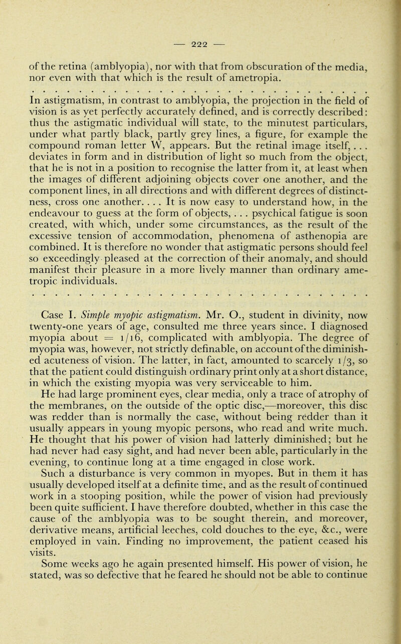 of the retina (amblyopia), nor with that from obscuration of the media, nor even with that which is the result of ametropia. In astigmatism, in contrast to amblyopia, the projection in the field of vision is as yet perfectly accurately defined, and is correctly described: thus the astigmatic individual will state, to the minutest particulars, under what partly black, partly grey lines, a figure, for example the compound roman letter W, appears. But the retinal image itself, . . . deviates in form and in distribution of light so much from the object, that he is not in a position to recognise the latter from it, at least when the images of different adjoining objects cover one another, and the component lines, in all directions and with different degrees of distinct- ness, cross one another. ... It is now easy to understand how, in the endeavour to guess at the form of objects, . . . psychical fatigue is soon created, with which, under some circumstances, as the result of the excessive tension of accommodation, phenomena of asthenopia are combined. It is therefore no wonder that astigmatic persons should feel so exceedingly pleased at the correction of their anomaly, and should manifest their pleasure in a more lively manner than ordinary ame- tropic individuals. Case I. Simple myopic astigmatism. Mr. O., student in divinity, now twenty-one years of age, consulted me three years since. I diagnosed myopia about = 1/16, complicated with amblyopia. The degree of myopia was, however, not strictly definable, on account of the diminish- ed acuteness of vision. The latter, in fact, amounted to scarcely 1/3, so that the patient could distinguish ordinary print only at a short distance, in which the existing myopia was very serviceable to him. He had large prominent eyes, clear media, only a trace of atrophy of the membranes, on the outside of the optic disc,—moreover, this disc was redder than is normally the case, without being redder than it usually appears in young myopic persons, who read and write much. He thought that his power of vision had latterly diminished; but he had never had easy sight, and had never been able, particularly in the evening, to continue long at a time engaged in close work. Such a disturbance is very common in myopes. But in them it has usually developed itself at a defini te time, and as the result of continued work in a stooping position, while the power of vision had previously been quite sufficient. I have therefore doubted, whether in this case the cause of the amblyopia was to be sought therein, and moreover, derivative means, artificial leeches, cold douches to the eye, &c, were employed in vain. Finding no improvement, the patient ceased his visits. Some weeks ago he again presented himself. His power of vision, he stated, was so defective that he feared he should not be able to continue