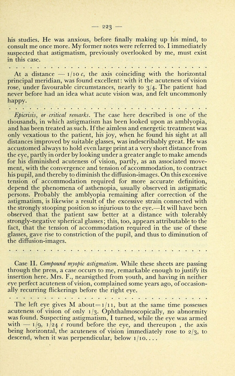 his studies. He was anxious, before finally making up his mind, to consult me once more. My former notes were referred to. I immediately suspected that astigmatism, previously overlooked by me, must exist in this case. At a distance —l/ioc, the axis coinciding with the horizontal principal meridian, was found excellent: with it the acuteness of vision rose, under favourable circumstances, nearly to 3/4. The patient had never before had an idea what acute vision was, and felt uncommonly happy. Epicrisis, or critical remarks. The case here described is one of the thousands, in which astigmatism has been looked upon as amblyopia, and has been treated as such. If the aimless and energetic treatment was only vexatious to the patient, his joy, when he found his sight at all distances improved by suitable glasses, was indescribably great. He was accustomed always to hold even large print at a very short distance from the eye, partly in order by looking under a greater angle to make amends for his diminished acuteness of vision, partly, as an associated move- ment, with the convergence and tension of accommodation, to contract his pupil, and thereby to diminish the diffusion-images. On this excessive tension of accommodation required for more accurate definition, depend the phenomena of asthenopia, usually observed in astigmatic persons. Probably the amblyopia remaining after correction of the astigmatism, is likewise a result of the excessive strain connected with the strongly stooping position so injurious to the eye.—It will have been observed that the patient saw better at a distance with tolerably strongly-negative spherical glasses; this, too, appears attributable to the fact, that the tension of accommodation required in the use of these glasses, gave rise to constriction of the pupil, and thus to diminution of the diffusion-images. Case II. Compound myopic astigmatism. While these sheets are passing through the press, a case.occurs to me, remarkable enough to justify its insertion here. Mrs. F., nearsigthed from youth, and having in neither eye perfect acuteness of vision, complained some years ago, of occasion- ally recurring flickerings before the right eye. The left eye gives M about=i/n, but at the same time possesses acuteness of vision of only 1/3. Ophthalmoscopically, no abnormity was found. Suspecting astigmatism, I turned, while the eye was armed with — 1/9, 1-/24 c round before the eye, and thereupon , the axis being horizontal, the acuteness of vision immediately rose to 2/3, to descend, when it was perpendicular, below 1/10. . . .
