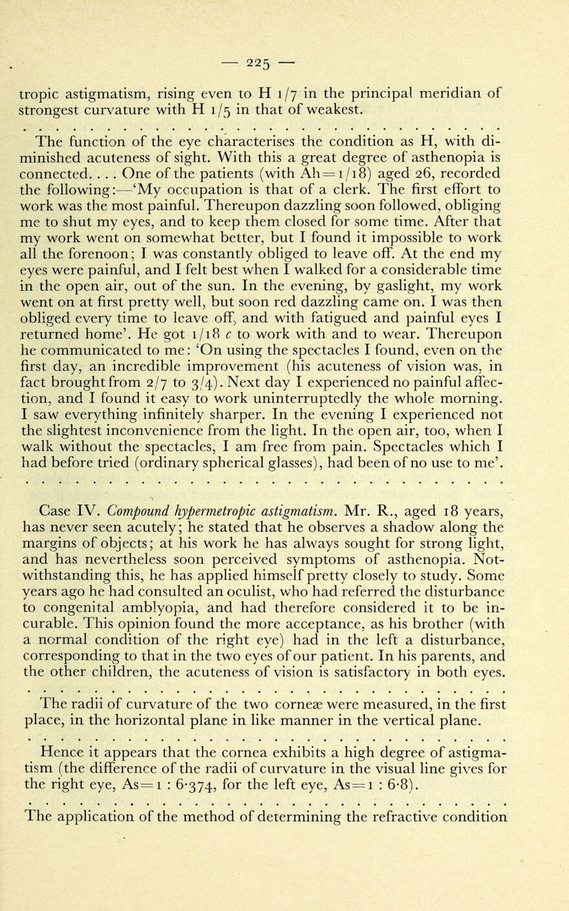 tropic astigmatism, rising even to H 1/7 in the principal meridian of strongest curvature with H 1 /5 in that of weakest. The function of the eye characterises the condition as H, with di- minished acuteness of sight. With this a great degree of asthenopia is connected. . . . One of the patients (with Ah=i /i8) aged 26, recorded the following:—'My occupation is that of a clerk. The first effort to work was the most painful. Thereupon dazzling soon followed, obliging me to shut my eyes, and to keep them closed for some time. After that my work went on somewhat better, but I found it impossible to work all the forenoon; I was constantly obliged to leave off. At the end my eyes were painful, and I felt best when I walked for a considerable time in the open air, out of the sun. In the evening, by gaslight, my work went on at first pretty well, but soon red dazzling came on. I was then obliged every time to leave off, and with fatigued and painful eyes I returned home'. He got 1/18 c to work with and to wear. Thereupon he communicated to me: 'On using the spectacles I found, even on the first day, an incredible improvement (his acuteness of vision was. in fact brought from 2/7 to 3/4). Next day I experienced no painful affec- tion, and I found it easy to work uninterruptedly the whole morning. I saw everything infinitely sharper. In the evening I experienced not the slightest inconvenience from the light. In the open air, too, when I walk without the spectacles, I am free from pain. Spectacles which I had before tried (ordinary spherical glasses), had been of no use to me'. Case IV. Compound hypermetropic astigmatism. Mr. R., aged 18 years, has never seen acutely; he stated that he observes a shadow along the margins of objects; at his work he has always sought for strong light, and has nevertheless soon perceived symptoms of asthenopia. Not- withstanding this, he has applied himself pretty closely to study. Some years ago he had consulted an oculist, who had referred the disturbance to congenital amblyopia, and had therefore considered it to be in- curable. This opinion found the more acceptance, as his brother (with a normal condition of the right eye) had in the left a disturbance, corresponding to that in the two eyes of our patient. In his parents, and the other children, the acuteness of vision is satisfactory in both eyes. The radii of curvature of the two corneae were measured, in the first place, in the horizontal plane in like manner in the vertical plane. Hence it appears that the cornea exhibits a high degree of astigma- tism (the difference of the radii of curvature in the visual line gives for the right eye, As=i : 6-374, for the left eye, As—1 : 6-8). The application of the method of determining the refractive condition