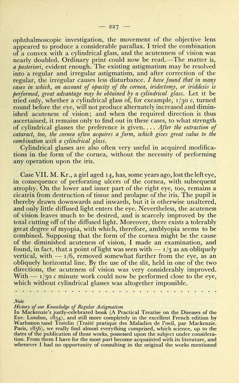 ophthalmoscopic investigation, the movement of the objective lens appeared to produce a considerable parallax. I tried the combination of a convex with a cylindrical glass, and the acutenness of vision was nearly doubled. Ordinary print could now be read.—The matter is, a posteriori, evident enough. The existing astigmatism may be resolved into a regular and irregular astigmatism, and after correction of the regular, the irregular causes less disturbance. I have found that in many cases in which, on account of opacity of the cornea, iridectomy, or iriddesis is performed, great advantage may be obtained by a cylindrical glass. Let it be tried only, whether a cylindrical glass of, for exeample, 1/30 c, turned round before the eye, will not produce alternately increased and dimin- ished acuteness of vision; and when the required direction is thus ascertained, it remains only to find out in these cases, to what strength of cylindrical glasses the preference is given. . . . After the extraction of cataract, too, the cornea often acquires a form, which gives great value to the combination with a cylindrical glass. Cylindrical glasses are also often very useful in acquired modifica- tions in the form of the cornea, without the necessity of performing any operation upon the iris. Case VII. M. Kr., a girl aged 14, has, some years ago, lost the left eye, in consequence of perforating ulcers of the cornea, with subsequent atrophy. On the lower and inner part of the right eye, too, remains a cicatrix from destruction of tissue and prolapse of the iris. The pupil is thereby drawn downwards and inwards, but it is otherwise unaltered, and only little diffused light enters the eye. Nevertheless, the acuteness of vision leaves much to be desired, and is scarcely improved by the total cutting off of the diffused light. Moreover, there exists a tolerably great degree of myopia, with which, therefore, amblyopia seems to be combined. Supposing that the form of the cornea might be the cause of the diminished acuteness of vision, I made an examination, and found, in fact, that a point of light was seen with — 1/3 as an obliquely vertical, with — 1/6, removed somewhat further from the eye, as an obliquely horizontal line. By the use of the slit, held in one of the two directions, the acuteness of vision was very considerably improved. With — 1/30 c minute work could now be performed close to the eye, which without cylindrical glasses was altogether impossible. Note History of our Knowledge of Regular Astigmatism In Mackenzie's justly-celebrated book (A Practical Treatise on the Diseases of the Eye. London, 1854), and still more completely in the excellent French edition by Warlomon tand Testelin (Traite pratique des Maladies de Foeil, par Mackenzie. Paris, 1856), we really find almost everything comprised, which science, up to the dates of the publication of those works, possessed upon the subject under considera- tion. From them I have for the most part become acquainted with its literature, and whenever I had no opportunity of consulting in the original the works mentioned