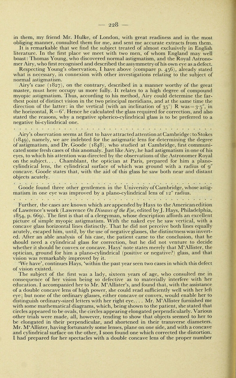 in them, my friend Mr. Hulke, of London, with great readiness and in the most obliging manner, consulted them for me, and sent me accurate extracts from them. It is remarkable that we find the subject treated of almost exclusively in English literature. In the first place we meet with two men, of whom England may well boast: Thomas Young, who discovered normal astigmatism, and the Royal Astrono- mer Airy, who first recognised and described the assymmetry of his own eye as a defect. Respecting Young's observation, I have above (compare p. 456), already stated what is necessary, in connexion with other investigations relating to the subject of normal astigmatism. Airy's case (1827), on the contrary, described in a manner worthy of the great master, must here occupy us more fully. It relates to a high degree of compound myopic astigmatism. Thus, according to his method, Airy could determine the far- thest point of distinct vision in the two principal meridians, and at the same time the direction of the latter: in the vertical (with an inclination of 350) R was = 3-5, in the horizontal, R=6. Hence he calculated the glass required for correction, and also stated the reasons, why a negative spherico-cylindrical glass is to be preferred to a negative bi-cylindrical one. Airy's observation seems at first to have attracted attention at Cambridge: to Stokes (1849), namely, we are indebted for the astigmatic lens for determining the degree of astigmatism, and Dr. Goode (1848), who studied at Cambridge, first communi- cated some fresh cases of this anomaly. Just like Airy, he had astigmatism in one of his eyes, to which his attention was directed by the observations of the Astronomer Royal on the subject.. . . Chamblant, the optician at Paris, prepared for him a piano- cylindrical lens, the cylindrical surface of which was ground with a radius of 9 concave. Goode states that, with the aid of this glass he saw both near and distant objects acutely. Goode found three other gentlemen in the University of Cambridge, whose astig- matism in one eye was improved by a piano-cylindrical lens of 12 radius. Further, the cases are known which are appended by Hays to the American edition of Lawrence's work (Lawrence On Diseases of the Eye, edited by J. Hays, Philadelphia, 1854, p. 669). The first is that of a clergyman, whose description affords an excellent picture of simple myopic astigmatism. With the naked eye he saw vertical, with a concave glass horizontal lines distinctly. That he did not perceive both lines equally acutely, escaped him, until, by the use of negative glasses, the distinctness was invert- ed. After an able analysis of his case, the patient came to the conclusion, that he should need a cylindrical glass for correction, but he did not venture to decide whether it should be convex or concave. Hays' note states merely that M'Allister, the optician, ground for him a piano-cylindrical (positive or negative?) glass, and that vision was remarkably improved by it. 'We have', continues Hays, 'within the past year seen two cases in which this defect of vision existed. The subject of the first was a lady, sixteen years of age, who consulted me in consequence of her vision being so defective as to materially interfere with her education. I accompanied her to Mr. M'Allister's, and found that, with the assistance of a double concave lens of high power, she could read sufficiently well with her left eye; but none of the ordinary glasses, either concave or convex, would enable her to distinguish ordinary-sized letters with her right eye.. . . Mr. M'Allister furnished me with some mathematical diagrams, which, being shown to the patient, she stated that circles appeared to be ovals, the circles appearing elongated perpendicularly. Various other trials were made, all, however, tending to show that objects seemed to her to be elongated in their perpendicular, and shortened in their transverse diameters. Mr. M'Allister, having fortunately some lenses, plane on one side, and with a concave and cylindrical surface on the other, I soon found one which corrected the distortion. I had prepared for her spectacles with a double concave lens of the proper number