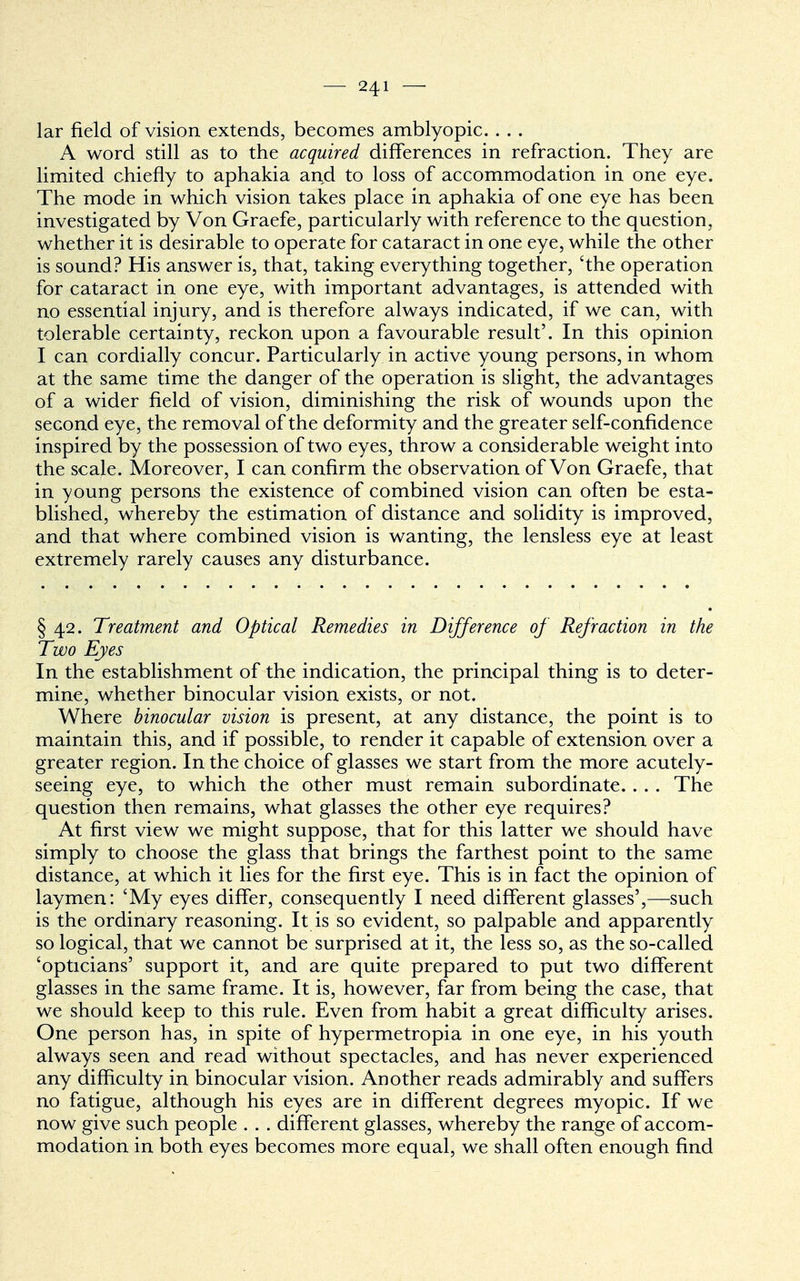 lar field of vision extends, becomes amblyopic. . . . A word still as to the acquired differences in refraction. They are limited chiefly to aphakia and to loss of accommodation in one eye. The mode in which vision takes place in aphakia of one eye has been investigated by Von Graefe, particularly with reference to the question, whether it is desirable to operate for cataract in one eye, while the other is sound? His answer is, that, taking everything together, 'the operation for cataract in one eye, with important advantages, is attended with no essential injury, and is therefore always indicated, if we can, with tolerable certainty, reckon upon a favourable result'. In this opinion I can cordially concur. Particularly in active young persons, in whom at the same time the danger of the operation is slight, the advantages of a wider field of vision, diminishing the risk of wounds upon the second eye, the removal of the deformity and the greater self-confidence inspired by the possession of two eyes, throw a considerable weight into the scale. Moreover, I can confirm the observation of Von Graefe, that in young persons the existence of combined vision can often be esta- blished, whereby the estimation of distance and solidity is improved, and that where combined vision is wanting, the lensless eye at least extremely rarely causes any disturbance. § 42. Treatment and Optical Remedies in Difference of Refraction in the Two Eyes In the establishment of the indication, the principal thing is to deter- mine, whether binocular vision exists, or not. Where binocular vision is present, at any distance, the point is to maintain this, and if possible, to render it capable of extension over a greater region. In the choice of glasses we start from the more acutely- seeing eye, to which the other must remain subordinate. . . . The question then remains, what glasses the other eye requires? At first view we might suppose, that for this latter we should have simply to choose the glass that brings the farthest point to the same distance, at which it lies for the first eye. This is in fact the opinion of laymen: 'My eyes differ, consequently I need different glasses',—such is the ordinary reasoning. It is so evident, so palpable and apparently so logical, that we cannot be surprised at it, the less so, as the so-called 'opticians' support it, and are quite prepared to put two different glasses in the same frame. It is, however, far from being the case, that we should keep to this rule. Even from habit a great difficulty arises. One person has, in spite of hypermetropia in one eye, in his youth always seen and read without spectacles, and has never experienced any difficulty in binocular vision. Another reads admirably and suffers no fatigue, although his eyes are in different degrees myopic. If we now give such people . . . different glasses, whereby the range of accom- modation in both eyes becomes more equal, we shall often enough find