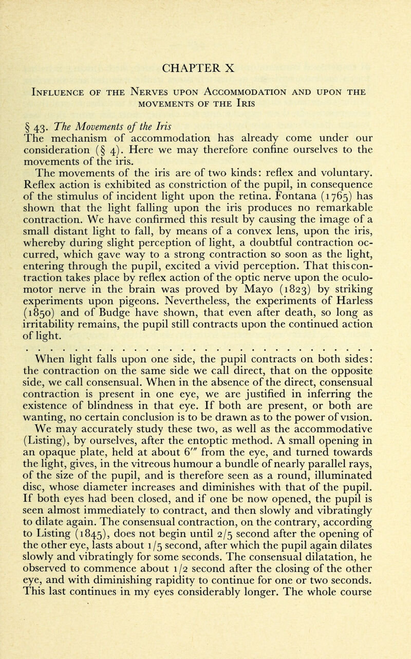 Influence of the Nerves upon Accommodation and upon the movements of the iris § 43. The Movements of the Iris The mechanism of accommodation has already come under our consideration (§4). Here we may therefore confine ourselves to the movements of the iris. The movements of the iris are of two kinds: reflex and voluntary. Reflex action is exhibited as constriction of the pupil, in consequence of the stimulus of incident light upon the retina. Fontana (1765) has shown that the light falling upon the iris produces no remarkable contraction. We have confirmed this result by causing the image of a small distant light to fall, by means of a convex lens, upon the iris, whereby during slight perception of light, a doubtful contraction oc- curred, which gave way to a strong contraction so soon as the light, entering through the pupil, excited a vivid perception. That this con- traction takes place by reflex action of the optic nerve upon the oculo- motor nerve in the brain was proved by Mayo (1823) °y striking experiments upon pigeons. Nevertheless, the experiments of Harless (1850) and of Budge have shown, that even after death, so long as irritability remains, the pupil still contracts upon the continued action of light. When light falls upon one side, the pupil contracts on both sides: the contraction on the same side we call direct, that on the opposite side, we call consensual. When in the absence of the direct, consensual contraction is present in one eye, we are justified in inferring the existence of blindness in that eye. If both are present, or both are wanting, no certain conclusion is to be drawn as to the power of vision. We may accurately study these two, as well as the accommodative (Listing), by ourselves, after the entoptic method. A small opening in an opaque plate, held at about 6' from the eye, and turned towards the light, gives, in the vitreous humour a bundle of nearly parallel rays, of the size of the pupil, and is therefore seen as a round, illuminated disc, whose diameter increases and diminishes with that of the pupil. If both eyes had been closed, and if one be now opened, the pupil is seen almost immediately to contract, and then slowly and vibratingly to dilate again. The consensual contraction, on the contrary, according to Listing (1845), does not begin until 2/5 second after the opening of the other eye, lasts about 1 /5 second, after which the pupil again dilates slowly and vibratingly for some seconds. The consensual dilatation, he observed to commence about 1/2 second after the closing of the other eye, and with diminishing rapidity to continue for one or two seconds. This last continues in my eyes considerably longer. The whole course