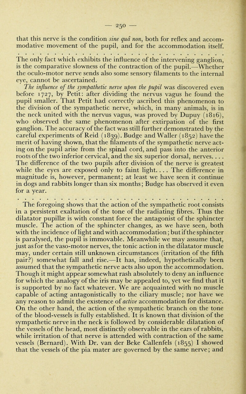 that this nerve is the condition sine qua non, both for reflex and accom- modative movement of the pupil, and for the accommodation itself. The only fact which exhibits the influence of the intervening ganglion, is the comparative slowness of the contraction of the pupil.—Whether the oculo-motor nerve sends also some sensory filaments to the internal eye, cannot be ascertained. The influence of the sympathetic nerve upon the pupil was discovered even before 1727, by Petit: after dividing the nervus vagus he found the pupil smaller. That Petit had correctly ascribed this phenomenon to the division of the sympathetic nerve, which, in many animals, is in the neck united with the nervus vagus, was proved by Dupuy (1816), who observed the same phenomenon after extirpation of the first ganglion. The accuracy of the fact was still further demonstrated by the careful experiments of Reid (1839). Budge and Waller (1852) have the merit of having shown, that the filaments of the sympathetic nerve act- ing on the pupil arise from the spinal cord, and pass into the anterior roots of the two inferior cervical, and the six superior dorsal, nerves. . . . The difference of the two pupils after division of the nerve is greatest while the eyes are exposed only to faint light. . . . The difference in magnitude is, however, permanent; at least we have seen it continue in dogs and rabbits longer than six months; Budge has observed it even for a year. The foregoing shows that the action of the sympathetic root consists in a persistent exaltation of the tone of the radiating fibres. Thus the dilatator pupillae is with constant force the antagonist of the sphincter muscle. The action of the sphincter changes, as we have seen, both with the incidence of light and with accommodation; but if the sphincter is paralysed, the pupil is immovable. Meanwhile we may assume that, just as for the vaso-motor nerves, the tonic action in the dilatator muscle may, under certain still unknown circumstances (irritation of the fifth pair?) somewhat fall and rise.—It has, indeed, hypothetic ally been assumed that the sympathetic nerve acts also upon the accommodation. Though it might appear somewhat rash absolutely to deny an influence for which the analogy of the iris may be appealed to, yet we find that it is supported by no fact whatever. We are acquainted with no muscle capable of acting antagonistically to the ciliary muscle; nor have we any reason to admit the existence of active accommodation for distance. On the other hand, the action of the sympathetic branch on the tone of the blood-vessels is fully established. It is known that division of the sympathetic nerve in the neck is followed by considerable dilatation of the vessels of the head, most distinctly observable in the ears of rabbits, while irritation of that nerve is attended with contraction of the same vessels (Bernard). With Dr. van der Beke Callenfels (1855) I showed that the vessels of the pia mater are governed by the same nerve; and