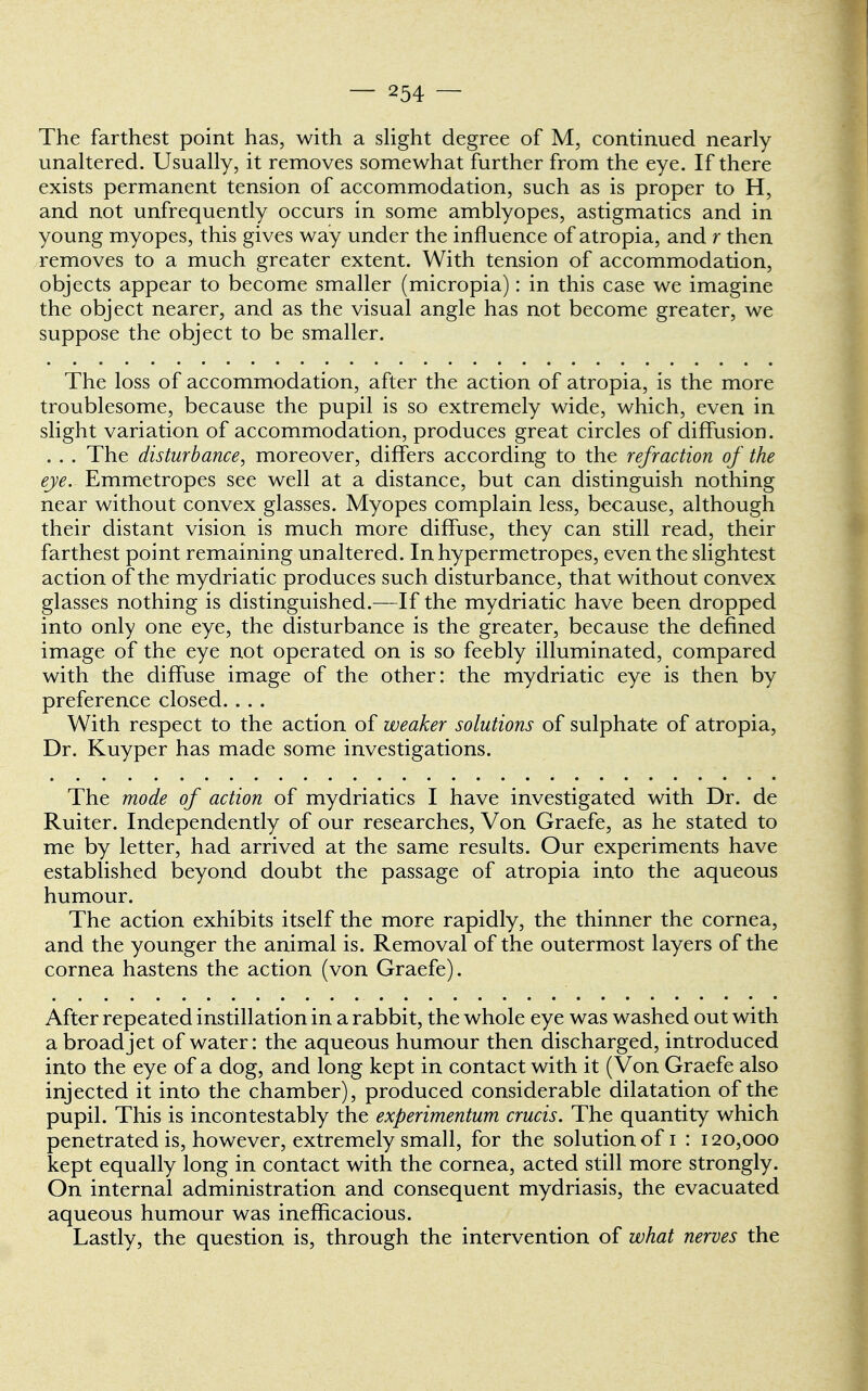 The farthest point has, with a slight degree of M, continued nearly unaltered. Usually, it removes somewhat further from the eye. If there exists permanent tension of accommodation, such as is proper to H, and not unfrequently occurs in some amblyopes, astigmatics and in young myopes, this gives way under the influence of atropia, and r then removes to a much greater extent. With tension of accommodation, objects appear to become smaller (micropia): in this case we imagine the object nearer, and as the visual angle has not become greater, we suppose the object to be smaller. The loss of accommodation, after the action of atropia, is the more troublesome, because the pupil is so extremely wide, which, even in slight variation of accommodation, produces great circles of diffusion. . . . The disturbance, moreover, differs according to the refraction of the eye. Emmetropes see well at a distance, but can distinguish nothing near without convex glasses. Myopes complain less, because, although their distant vision is much more diffuse, they can still read, their farthest point remaining unaltered. In hypermetropes, even the slightest action of the mydriatic produces such disturbance, that without convex glasses nothing is distinguished.—If the mydriatic have been dropped into only one eye, the disturbance is the greater, because the defined image of the eye not operated on is so feebly illuminated, compared with the diffuse image of the other: the mydriatic eye is then by preference closed. .. . With respect to the action of weaker solutions of sulphate of atropia, Dr. Kuyper has made some investigations. The mode of action of mydriatics I have investigated with Dr. de Ruiter. Independently of our researches, Von Graefe, as he stated to me by letter, had arrived at the same results. Our experiments have established beyond doubt the passage of atropia into the aqueous humour. The action exhibits itself the more rapidly, the thinner the cornea, and the younger the animal is. Removal of the outermost layers of the cornea hastens the action (von Graefe). After repeated instillation in a rabbit, the whole eye was washed out with a broad jet of water: the aqueous humour then discharged, introduced into the eye of a dog, and long kept in contact with it (Von Graefe also injected it into the chamber), produced considerable dilatation of the pupil. This is incontestably the experimentum crucis. The quantity which penetrated is, however, extremely small, for the solution of i : 120,000 kept equally long in contact with the cornea, acted still more strongly. On internal administration and consequent mydriasis, the evacuated aqueous humour was inefficacious. Lastly, the question is, through the intervention of what nerves the