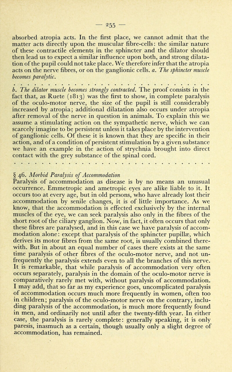 absorbed atropia acts. In the first place, we cannot admit that the matter acts directly upon the muscular fibre-cells: the similar nature of these contractile elements in the sphincter and the dilator should then lead us to expect a similar influence upon both, and strong dilata- tion of the pupil could not take place. We therefore infer that the atropia acts on the nerve fibres, or on the ganglionic cells, a. The sphincter muscle becomes paralytic. b. The dilator muscle becomes strongly contracted. The proof consists in the fact that, as Ruete (1813) was the first to show, in complete paralysis of the oculo-motor nerve, the size of the pupil is still considerably increased by atropia; additional dilatation also occurs under atropia after removal of the nerve in question in animals. To explain this we assume a stimulating action on the sympathetic nerve, which we can scarcely imagine to be persistent unless it takes place by the intervention of ganglionic cells. Of these it is known that they are specific in their action, and of a condition of persistent stimulation by a given substance we have an example in the action of strychnia brought into direct contact with the grey substance of the spinal cord. § 46. Morbid Paralysis of Accommodation Paralysis of accommodation as disease is by no means an unusual occurrence. Emmetropic and ametropic eyes are alike liable to it. It occurs too at every age, but in old persons, who have already lost their accommodation by senile changes, it is of little importance. As we know, that the accommodation is effected exclusively by the internal muscles of the eye, we can seek paralysis also only in the fibres of the short root of the ciliary ganglion. Now, in fact, it often occurs that only these fibres are paralysed, and in this case we have paralysis of accom- modation alone: except that paralysis of the sphincter pupillae, which derives its motor fibres from the same root, is usually combined there- with. But in about an equal number of cases there exists at the same time paralysis of other fibres of the oculo-motor nerve, and not un- frequently the paralysis extends even to all the branches of this nerve. It is remarkable, that while paralysis of accommodation very often occurs separately, paralysis in the domain of the oculo-motor nerve is comparatively rarely met with, without paralysis of accommodation. I may add, that so far as my experience goes, uncomplicated paralysis of accommodation occurs much more frequently in women, often too in children; paralysis of the oculo-motor nerve on the contrary, inclu- ding paralysis of the accommodation, is much more frequently found in men, and ordinarily not until after the twenty-fifth year. In either case, the paralysis is rarely complete: generally speaking, it is only paresis, inasmuch as a certain, though usually only a slight degree of accommodation, has remained.