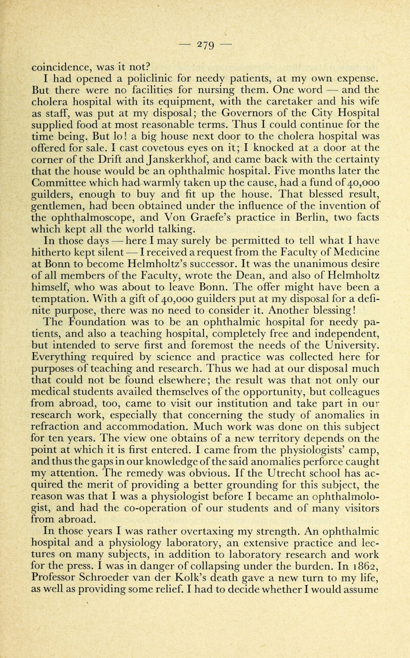 coincidence, was it not? I had opened a policlinic for needy patients, at my own expense. But there were no facilities for nursing them. One word — and the cholera hospital with its equipment, with the caretaker and his wife as staff, was put at my disposal; the Governors of the City Hospital supplied food at most reasonable terms. Thus I could continue for the time being. But lo! a big house next door to the cholera hospital was offered for sale. I cast covetous eyes on it; I knocked at a door at the corner of the Drift and Janskerkhof, and came back with the certainty that the house would be an ophthalmic hospital. Five months later the Committee which had warmly taken up the cause, had a fund of 40,000 guilders, enough to buy and fit up the house. That blessed result, gentlemen, had been obtained under the influence of the invention of the ophthalmoscope, and Von Graefe's practice in Berlin, two facts which kept all the world talking. In those days —: here I may surely be permitted to tell what I have hitherto kept silent — I received a request from the Faculty of Medicine at Bonn to become Helmholtz's successor. It was the unanimous desire of all members of the Faculty, wrote the Dean, and also of Helmholtz himself, who was about to leave Bonn. The offer might have been a temptation. With a gift of 40,000 guilders put at my disposal for a defi- nite purpose, there was no need to consider it. Another blessing! The Foundation was to be an ophthalmic hospital for needy pa- tients, and also a teaching hospital, completely free and independent, but intended to serve first and foremost the needs of the University. Everything required by science and practice was collected here for purposes of teaching and research. Thus we had at our disposal much that could not be found elsewhere; the result was that not only our medical students availed themselves of the opportunity, but colleagues from abroad, too, came to visit our institution and take part in our research work, especially that concerning the study of anomalies in refraction and accommodation. Much work was done on this subject for ten years. The view one obtains of a new territory depends on the point at which it is first entered. I came from the physiologists' camp, and thus the gaps in our knowledge of the said anomalies perforce caught my attention. The remedy was obvious. If the Utrecht school has ac- quired the merit of providing a better grounding for this subject, the reason was that I was a physiologist before I became an ophthalmolo- gist, and had the co-operation of our students and of many visitors from abroad. In those years I was rather overtaxing my strength. An ophthalmic hospital and a physiology laboratory, an extensive practice and lec- tures on many subjects, in addition to laboratory research and work for the press. I was in danger of collapsing under the burden. In 1862, Professor Schroeder van der Kolk's death gave a new turn to my life, as well as providing some relief. I had to decide whether I would assume