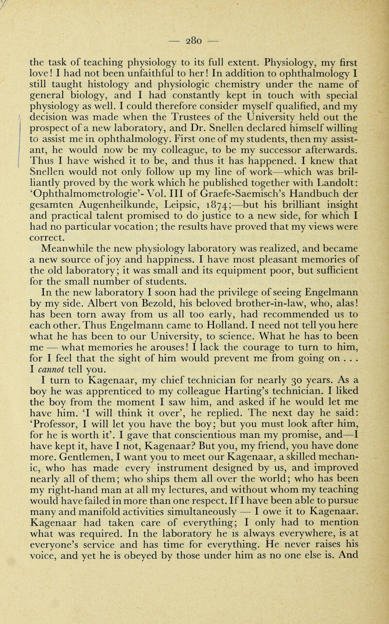 the task of teaching physiology to its full extent. Physiology, my first love! I had not been unfaithful to her! In addition to ophthalmology I still taught histology and physiologic chemistry under the name of general biology, and I had constantly kept in touch with special physiology as well. I could therefore consider myself qualified, and my decision was made when the Trustees of the University held out the prospect of a new laboratory, and Dr. Snellen declared himself willing to assist me in ophthalmology. First one of my students, then my assist- ant, he would now be my colleague, to be my successor afterwards. Thus I have wished it to be, and thus it has happened. I knew that Snellen would not only follow up my line of work—which was bril- liantly proved by the work which he published together with Landolt: 'Ophthalmometrologie'- Vol. Ill of Graefe-Saemisch's Handbuch der gesamten Augenheilkunde, Leipsic, 1874;—but his brilliant insight and practical talent promised to do justice to a new side, for which I had no particular vocation; the results have proved that my views were correct. Meanwhile the new physiology laboratory was realized, and became a new source of joy and happiness. I have most pleasant memories of the old laboratory; it was small and its equipment poor, but sufficient for the small number of students. In the new laboratory I soon had the privilege of seeing Engelmann by my side. Albert von Bezold, his beloved brother-in-law, who, alas! has been torn away from us all too early, had recommended us to each other. Thus Engelmann came to Holland. I need not tell you here what he has been to our University, to science. What he has to been me — what memories he arouses! I lack the courage to turn to him, for I feel that the sight of him would prevent me from going on . . . I cannot tell you. I turn to Kagenaar, my chief technician for nearly 30 years. As a boy he was apprenticed to my colleague Harting's technician. I liked the boy from the moment I saw him, and asked if he would let me have him. T will think it over', he replied. The next day he said: 'Professor, I will let you have the boy; but you must look after him, for he is worth it'. I gave that conscientious man my promise, and—I have kept it, have I not, Kagenaar? But you, my friend, you have done more. Gentlemen, I want you to meet our Kagenaar, a skilled mechan- ic, who has made every instrument designed by us, and improved nearly all of them; who ships them all over the world; who has been my right-hand man at all my lectures, and without whom my teaching would have failed in more than one respect. If I have been able to pursue many and manifold activities simultaneously — I owe it to Kagenaar. Kagenaar had taken care of everything; I only had to mention what was required. In the laboratory he is always everywhere, is at everyone's service and has time for everything. He never raises his voice, and yet he is obeyed by those under him as no one else is. And