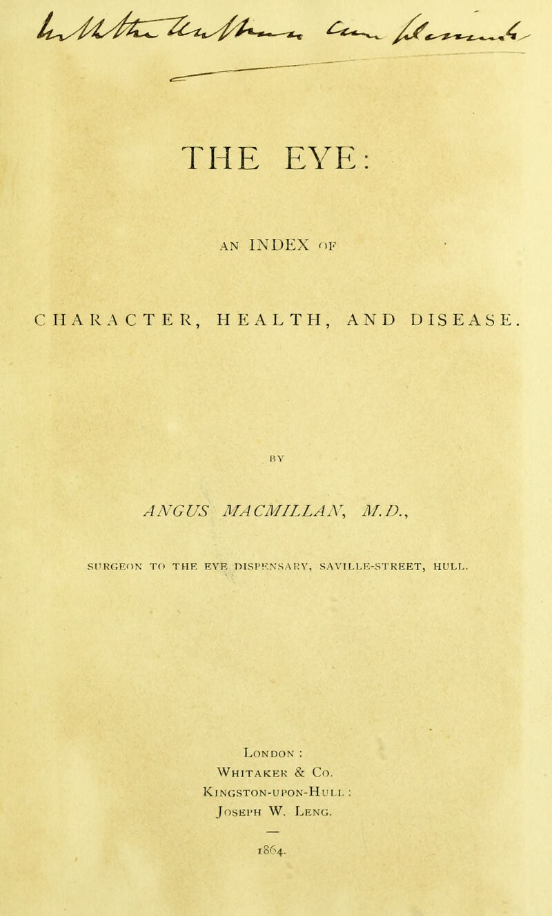 the eye: an INDEX of CHARACTER, HEALTH, AND DISEASE ANGUS MACMILLAX, M.D. SURGEON TO THE EVE OISI'ENSAUY, SAVH.LE-STKEET, HULL London : Whitakek & Co. KlNGSTON-UPON-Hui.L I Joseph W. Leng. 1864.